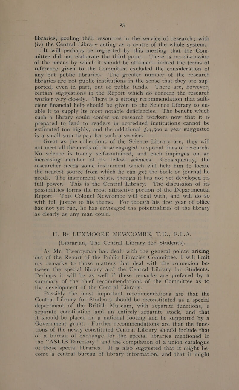 #3 libraries, pooling their resources in the service of research; with (iv) the Central Library acting as a centre of the whole system. It will perhaps be regretted by this meeting that the Com- mittee did not elaborate the third point. There is no discussion of the means by which it should be attained—indeed the terms of reference given to the Committee excluded the consideration of any but public libraries. The greater number of the research libraries are not public institutions in the sense that they are sup- ported, even in part, out of public funds. There are, however, certain suggestions in the Report which do concern the research worker very closely.. There is a strong recommendation that sufh- cient financial help should be given to the Science Library to en- able it to supply its most notable deficiencies. The benefit which such a library could confer on research workers now that it is prepared to lend to readers in accredited institutions cannot be estimated too highly, and the additional £3,500 a year suggested is a small sum to pay for such a service. Great as the collections of the Science Library are, they will not meet all the needs of those engaged in special lines of research. No science is to-day self-contained, and each impinges on an increasing number of its fellow sciences. Consequently, the researcher needs some instrument which will help him to locate the nearest source from which he can get the book or journal he needs. The instrument exists, though it has not yet developed its full power. This is the Central Library. The discussion of its possibilities forms the most attractive portion of the Departmental Report. This Colonel Newcombe will deal with, and will do so with full justice to his theme. For though his first year of office has not yet run, he has envisaged the potentialities of the library as clearly as any man could. Il. By LUXMOORE NEWCOMBE, T.D., F.L.A. (Librarian, The Central Library for Students). As Mr. Twentyman has dealt with the general points arising out of the Report of the Public Libraries Committee, I will limit my remarks to those matters that deal with the connexion be- tween the special library and the Central Library for Students. Perhaps it will be as well if these remarks are prefaced by a summary of the chief recommendations of the Committee as to the development of the Central Library. Possibly the most important recommendations are that the Central Library for Students should be reconstituted as a special department of the British Museum, with separate functions, a separate constitution and an entirely separate stock, and that it should be placed on a national footing and be supported by a Government grant. [Further recommendations are that the func- tions of the newly constituted Central Library should include that of a bureau of exchange for the special libraries mentioned in the “‘ASLIB Directory”? and the compilation of a union catalogue of those special libraries. It is also suggested that it might be- come a central bureau of library information, and that it might