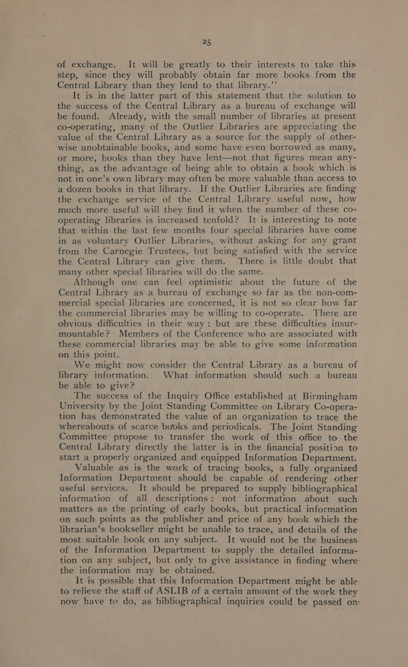 of exchange. It will be greatly to their interests to take this step, since they will probably obtain far more books from the Central Library than they lend to that library.’’ It is in the latter part of this statement that the solution to the success of the Central Library as a bureau of exchange will be found. Already, with the small number of libraries at present co-operating, many of the Outlier Libraries are appreciating the value of the Central Library as a source for the supply of other- wise unobtainable books, and some have even borrowed as many, or more, books than they have lent—not that figures mean any- thing, as the advantage of being able to obtain a book which is not in one’s own library may often be more valuable than access to a dozen books in that library. If the Outlier Libraries are finding the exchange service of the Central Library useful now, how much more useful will they find it when the number of these co- operating libraries is increased tenfold? It is interesting to note that within the last few months four special libraries have come in as voluntary Outlier Libraries, without asking for any grant from the Carnegie Trustees, but being satisfied with the service the Central Library can give them. There is little doubt that many other special libraries will do the same. Although one can feel optimistic about the future of the Central Library as a bureau of exchange so far as the non-com- mercial special libraries are concerned, it is not so clear how far the commercial libraries may be willing to co-operate. There are obvious difficulties in their way: but are these difficulties insur- mountable? Members of the Conference who are associated with these commercial libraries may be able to give some information on this point. We might now consider the Central Library as a bureau of library information. What information should such a bureau be able to give? The success of the Inquiry Office established at Birmingham University by the Joint Standing Committee on Library Co-opera- tion has demonstrated the value of an organization to trace the whereabouts of scarce books and periodicals. The Joint Standing Committee propose to transfer the work of this office to the Central Library directly the latter is in the financial position to start a properly organized and equipped Information Department. Valuable as is the work of tracing books, a fully organized Information Department should be capable of rendering other useful services. It should be prepared to supply bibliographical information of all descriptions: not information about such matters ias the printing of early books, but practical information on such points as the publisher and price of any book which the librarian’s bookseller might be unable to trace, and details of the: most suitable book on any subject. It would not be the business of the Information Department to supply the detailed informa- tion on any subject, but only to give assistance in finding where: the information may be obtained. It is possible that this Information Department might be able: to relieve the staff of ASLIB of a certain amount of the work they now have te do, as bibliographical inquiries could be passed on: