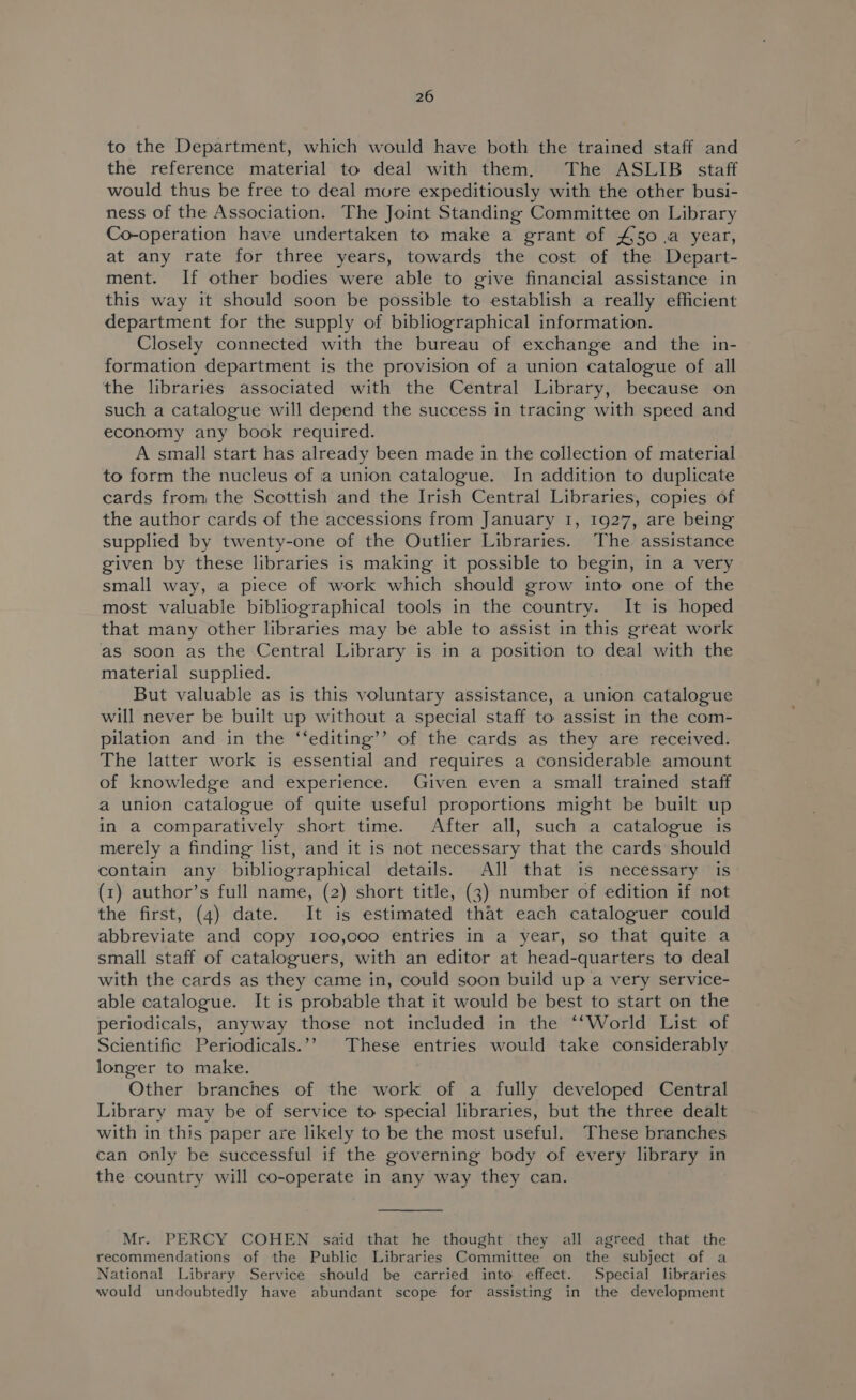 to the Department, which would have both the trained staff and the reference material to deal with them, The ASLIB staff would thus be free to deal more expeditiously with the other busi- ness of the Association. The Joint Standing Committee on Library Co-operation have undertaken to make a grant of £50.a year, at any rate for three years, towards the cost of the Depart- ment. If other bodies were able to give financial assistance in this way it should soon be possible to establish a really efficient department for the supply of bibliographical information. Closely connected with the bureau of exchange and the in- formation department is the provision of a union catalogue of all the libraries associated with the Central Library, because on such a catalogue will depend the success in tracing with speed and economy any book required. A small start has already been made in the collection of material to form the nucleus of ia union catalogue. In addition to duplicate cards from the Scottish and the Irish Central Libraries, copies of the author cards of the accessions from January 1, 1927, are being supplied by twenty-one of the Outlier Libraries. The. assistance given by these libraries is making it possible to begin, in a very small way, a piece of work which should grow into one of the most valuable bibliographical tools in the country. It is hoped that many other libraries may be able to assist in this great work as soon as the Central Library is in a position to deal with the material supplied. But valuable as is this voluntary assistance, a union catalogue will never be built up without a special staff to assist in the com- pilation and in the ‘‘editing’’ of the cards as they are received. The latter work is essential and requires a considerable amount of knowledge and experience. Given even a small trained staff a union catalogue of quite useful proportions might be built up in a comparatively short time. After all, such a catalogue is merely a finding list, and it is not necessary that the cards should contain any bibliographical details. All that is necessary is (1) author’s full name, (2) short title, (3) number of edition if not the first, (4) date. It is estimated that each cataloguer could abbreviate and copy 100,coo entries in a year, so that quite a small staff of cataloguers, with an editor at head-quarters to deal with the cards as they came in, could soon build up a very service- able catalogue. It is probable that it would be best to start on the periodicals, anyway those not included in the ‘‘World List of Scientific Periodicals.’’ These entries would take considerably longer to make. Other branches of the work of a fully developed Central Library may be of service to special libraries, but the three dealt with in this paper are likely to be the most useful. These branches can only be successful if the governing body of every library in the country will co-operate in any way they can. Mr. PERCY COHEN said that he thought they all agreed that the recommendations of the Public Libraries Committee on the subject of a National Library Service should be carried into effect. Special libraries would undoubtedly have abundant scope for assisting in the development