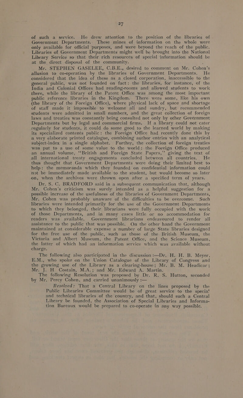 of such a service. He drew attention to the position of the libraries of Government Departments. These mines of information on the whole were only available for official purposes, and were beyond the reach of the public. Libraries of Government Departments might well be brought into the National Library Service so that their rich resources of special information should be at the direct disposal of the community. Mr. STEPHEN GASELEE, C.B.E., desired to comment on Mr. Cohen’s allusion to co-operation by the libraries of Government Departments. He considered that the idea of these as a closed corporation, inaccessible to the general public, was not founded on fact: the libraries, for instance, of the India and Colonial Offices had reading-rooms and allowed students to work there, while the library of the Patent Office was among the most important public reference libraries in the Kingdom. There were some, like his own (the library of the Foreign Office), where physical lack of space and shortage of staff made it impossible to welcome all and sundry, but recommended students were admitted in small numbers, and the great collection of foreign laws and treaties was constantly being consulted not only by other Government Departments but by legal and commercial firms. If a library could not cater regularly for students, it could do some good to the learned world by making its specialized contents public: the Foreign Office had recently done this by a very elaborate printed catalogue, combining author entries with an analytical subject-index in a single alphabet. Further, the collection of foreign treaties was put to a use of some value to the world: the Foreign Office produced an annual volume, ‘British and Foreign State Papers,’’ giving the text of all international treaty engagements concluded between all countries. He thus thought that Government Departments were doing their limited best to help: the memoranda which they founded on confidential information could not be immediately made available to the student, but would become so later on, when the archives were thrown open after a specified term of years. Dr. S. C. BRADFORD said in a subsequent communication that, although Mr. Cohen’s criticism was surely intended as a helpful suggestion for a possible increase of the usefulness of the libraries of Government Departments, Mr. Cohen was probably unaware of the difficulties to be overcome. Such libraries were intended primarily for the use of the Government Departments ‘to which they belonged, their librarians were fully occupied with the work of those Departments, and in many cases little or no accommodation for readers was available. Government librarians endeavoured to render all assistance to the public that was possible. On the other hand the Government maintained at considerable expense a number of large State libraries designed for the free use of the public, such as those of the British Museum, the Victoria and Albert Museum, the Patent Office, and the Science Museum, the latter of which had an information service which was available without charge. The following also participated in the discussion :—Dr. H. H. B. Meyer, E.M., who spoke on the Union Catalogue of the Library of Congress and the growing use of the Library as a clearing-house; Mr. B. M. Headicar ; Mr. J. H. Costain, M.A.; and Mr. Edward A. Martin. The following Resolution was proposed by Dr. R. S. Hutton, seconded by Mr. Percy Cohen, and carried unanimously :— Resolved: That a Central Library on the lines proposed by the Public Libraries Committee would be of great service to the specia! and technical libraries of the country, and that, should such a Central Library be founded, the Association of Special Libraries and Informa- tion Bureaux would be prepared to co-operate in any way possible.