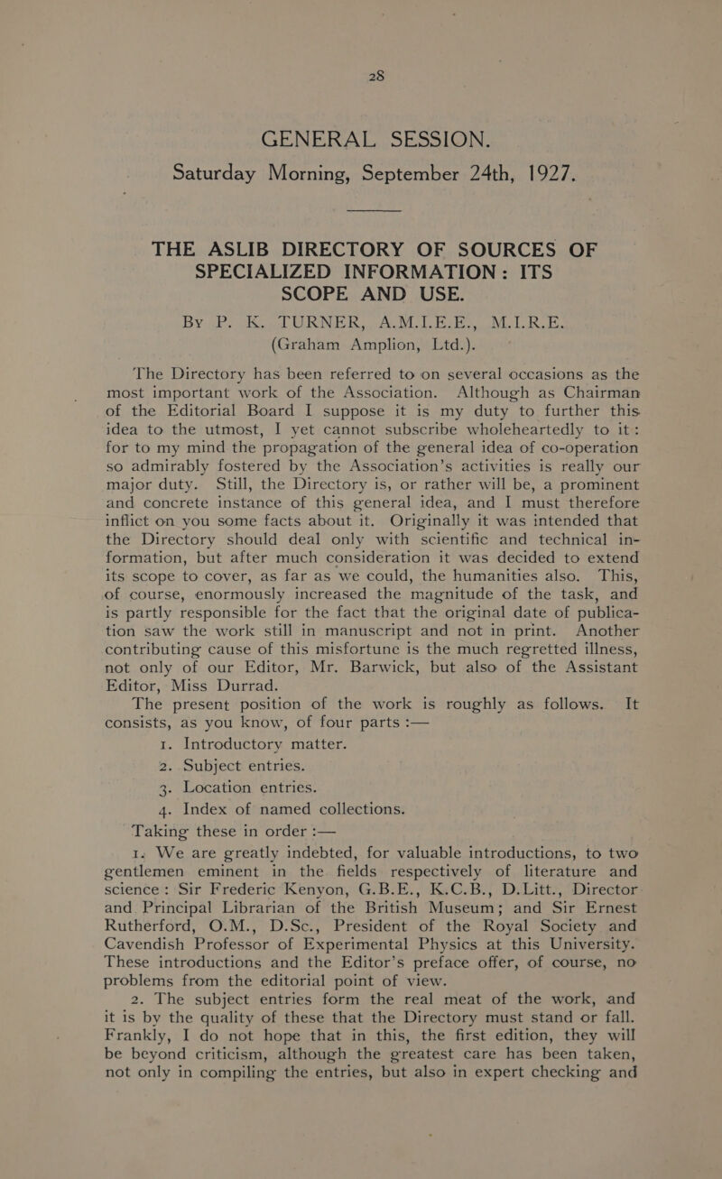 GENERAL SESSION. Saturday Morning, September 24th, 1927. THE ASLIB DIRECTORY OF SOURCES OF SPECIALIZED INFORMATION: ITS SCOPE AND USE. Byki ORNER ACM That MLR (Graham Amplion, Ltd.). The Directory has been referred to on several occasions as the most important work of the Association. Although as Chairman of the Editorial Board I suppose it is my duty to further this idea to the utmost, I yet cannot subscribe wholeheartedly to it: for to my mind the propagation of the general idea of co-operation so admirably fostered by the Association’s activities is really our major duty. Still, the Directory is, or rather will be, a prominent and concrete instance of this general idea, and I must therefore inflict on you some facts about it. Originally it was intended that the Directory should deal only with scientific and technical in- formation, but after much consideration it was decided to extend its scope to cover, as far as we could, the humanities also. This, of course, enormously increased the magnitude of the task, and is partly responsible for the fact that the original date of publica- tion saw the work still in manuscript and not in print. Another contributing cause of this misfortune is the much regretted illness, not only of our Editor, Mr. Barwick, but also of the Assistant Editor, Miss Durrad. The present position of the work is roughly as follows. It consists, as you know, of four parts :— 1. Introductory matter. 2. Subject entries. 3. Location entries. 4. Index of named collections. Taking these in order :— 1. We are greatly indebted, for valuable introductions, to two gentlemen eminent in the fields respectively of literature and science: ‘Sir Frederic “Kenyon, G.B:.E., K.C.B., D.Litt.,.Director and. Principal Librarian of the British Museum; and Sir Ernest Rutherford, O.M., D.Sc., President of the Royal Society and Cavendish Professor of Experimental Physics at this University. These introductions and the Editor’s preface offer, of course, no problems from the editorial point of view. 2. The subject entries form the real meat of the work, and it is by the quality of these that the Directory must stand or fall. Frankly, I do not hope that in this, the first edition, they will be beyond criticism, although the greatest care has been taken, not only in compiling the entries, but also in expert checking and