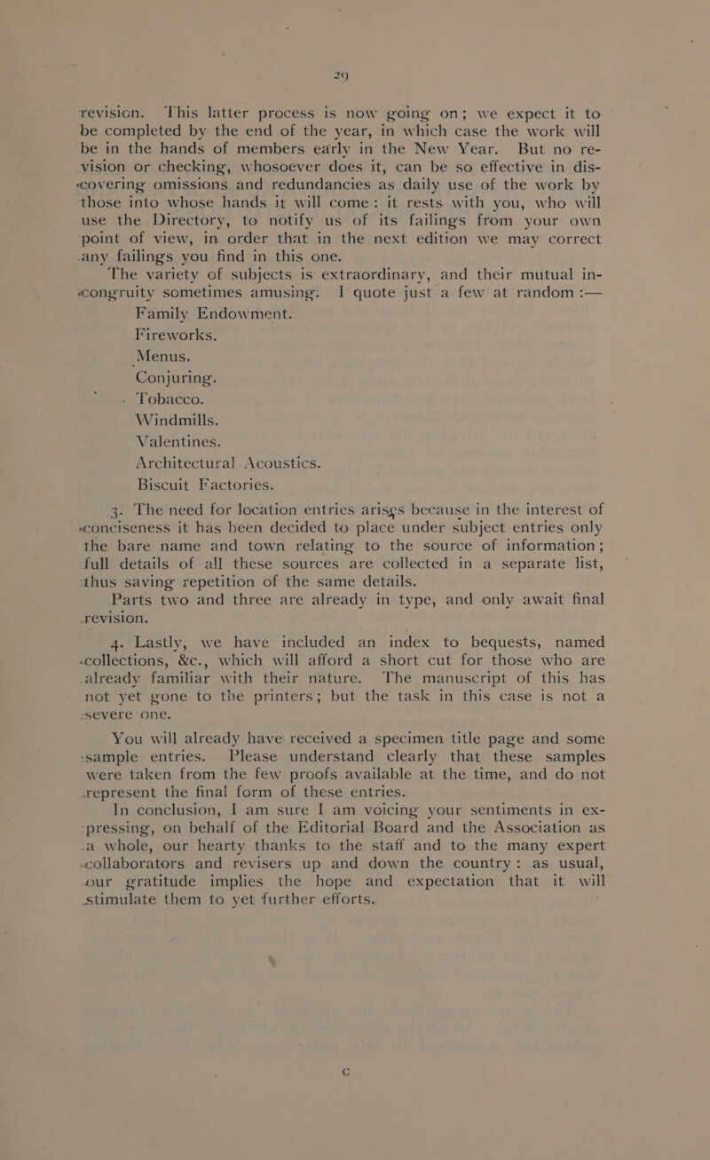 revision. ‘This latter process is now going on; we expect it to be completed by the end of the year, in which case the work will be in the hands of members early in the New Year. But no re- vision or checking, whosoever does it, can be so effective in dis- covering omissions and redundancies as daily use of the work by those into whose hands it will come: it rests with you, who will use the Directory, to notify us of its failings from your own point of view, in order that in the next edition we may correct any failings you find in this one. The variety of subjects is: extraordinary, and their mutual in- congruity sometimes amusing: I quote just a few at random :— Family Endowment. Fireworks. Menus. Conjuring. ‘Tobacco. Windmills. Valentines. Architectural Acoustics. Biscuit Factories. 3: The need for location entries arises because in the interest of «conciseness it has been decided to place under subject entries only the bare name and town relating to the source of information ; full details of all these sources are collected in a separate list, thus saving repetition of the same details. Parts two and three are already in type, and only await final revision. 4. Lastly, we have included an index to bequests, named -collections, &amp;c., which will afford a short cut for those who are already familiar with their nature. The manuscript of this has not yet gone to the printers; but the task in this case is not a severe one. You will already have received a specimen title page and some ‘sample entries. Please understand clearly that these samples were taken from the few proofs available at the time, and do not represent the final form of these entries. In conclusion, I am sure [| am voicing your sentiments in ex- ‘pressing, on behalf of the Editorial Board and the Association as .a whole, our hearty thanks to the staff and to the many expert collaborators and revisers up and down the country: as usual, our gratitude implies the hope and expectation that it will stimulate them to yet further efforts.