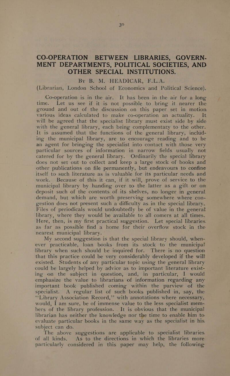 CO-OPERATION BETWEEN LIBRARIES, GOVERN- MENT DEPARTMENTS, POLITICAL SOCIETIES, AND OTHER SPECIAL INSTITUTIONS. By B. M.+HEADICAR, F.L.A. (Librarian, London School of Economics and Political Science). Co-operation is in the air. It has been in the air for a long time. Let us see if it is not possible to bring it nearer the ground and out of the discussion on this paper set in motion various ideas calculated to make co-operation an actuality. It will be agreed that the specialist library must exist side by side with the general library, each being complementary to the other. It 1s assumed that the functions of the general library, includ- ing the municipal library, are to encourage reading and to be an agent for bringing the specialist into contact with those very particular sources of information in narrow fields usually not catered for by the general library. Ordinarily the special library does not set out to collect and keep a large stock of books and other publications on file permanently, but endeavours to confine itself to such literature as is valuable for its particular needs and work. Because of this it can, if it will, prove of service to the municipal library by handing over to the latter as a gift or om deposit such of the contents of its shelves, no longer in general demand, but which are worth preserving somewhere where con- gestion does not present such a difficulty as in the special library. Files of periodicals would undoubtedly be of value in the general library, where they would be available to all comers at all times. Here, then, is my first practical suggestion. Let special libraries. as far as possible find a home for their overflow stock in the nearest municipal library. My second suggestion is that the special library should, when- ever practicable, loan books from its stock to the municipal library when such should be inquired for. There is no question that this practice could be very considerably developed if the will existed. Students of any particular topic using the general library could be largely helped by advice as to important literature exist- ing on the subject in question, and, in particular, I would emphasize the value to librarians of information regarding any important book published coming within the purview of the specialist. A regular list of such books published in, say, the ‘Library Association Record,’’ with annotations where necessary, would, I am sure, be of immense value to the less specialist mem- bers of the library profession. It is obvious that the municipal librarian has neither the knowledge nor the time to enable him to evaluate particular books in the same way as the specialist in his. subject can do. The above suggestions are applicable to specialist libraries. of all kinds. As to the directions in which the libraries more particularly considered in this paper may help, the following: