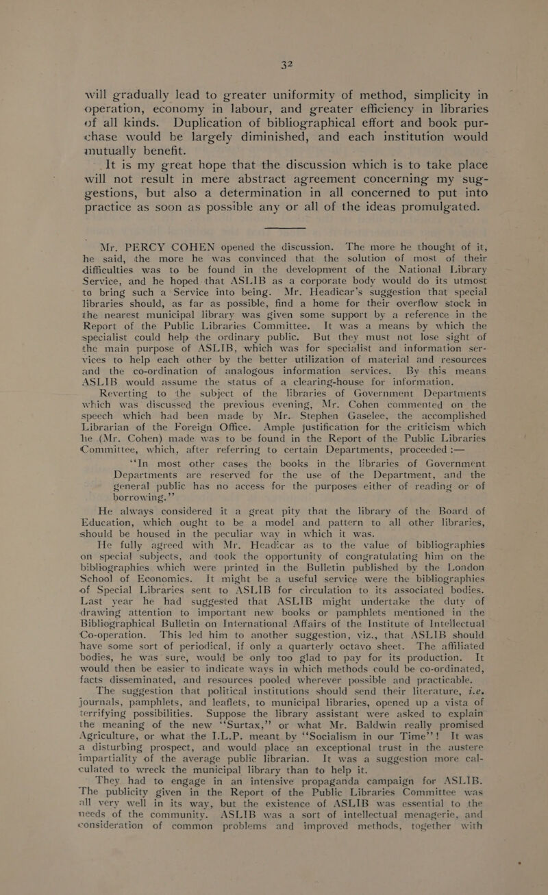 will gradually lead to greater uniformity of method, simplicity in operation, economy in labour, and greater efficiency in libraries of all kinds. Duplication of bibliographical effort and book pur- «hase would be largely diminished, and each institution would mutually benefit. It is my great hope that the discussion which is to take place will not result in mere abstract agreement concerning my sug- gestions, but also a determination in all concerned to put into practice as soon as possible any or all of the ideas promulgated. Mr. PERCY COHEN opened the discussion. The more he thought of it, he said, the more he was convinced that the solution of most of their difficulties was to be found in the development of the National Library Service, and he hoped. that ASLIB as a corporate body would do its utmost ta bring such a Service into being. Mr. Headicar’s suggestion that special libraries should, as far as possible, find a home for their overflow stock in the nearest municipal library was given some support by a reference in the Report of the Public Libraries Committee. It was a means by which the specialist could help the ordinary public. But they must not lose sight of the main purpose of ASLIB, which was for specialist and information ser- vices to help each other by the better utilization of material and resources and the co-ordination of analogous information services. By this means ASLIB would assume the status of a clearing-house for information. Reverting to the subject of the libraries of Government Departments which was discussed the previous evening, Mr. Cohen commented on_ the speech which had been made by Mr. Stephen Gaselee, the accomplished Librarian of the Foreign Office. Ample justification for the criticism which he (Mr. Cohen) made was to be found in the Report of the Public Libraries Committee, which, after referring to certain Departments, proceeded :— ‘In most other cases the books in the libraries of Government Departments are reserved for the use of the Department, and the general public has no access for the purposes either of reading or of borrowing.”’ He always considered it a great pity that the library of the Board of Education, which ought to be a model and pattern to all other libraries, should be housed in the peculiar way in which it was. He fully agreed with Mr. Headicar as to the value of bibliographies on special subjects, and took the opportunity of congratulating him on the bibliographies which were printed in the Bulletin published by the London School of Economics. It might be a useful service were the bibliographies of Special Libraries sent to ASLIB for circulation to its associated bodies. Last year he had suggested that ASLIB might undertake the duty of drawing attention to important new books or pamphlets mentioned in the Bibliographical Bulletin on International Affairs of the Institute of Intellectual Co-operation. This led him to another suggestion, viz., that ASLIB should have some sort of periodical, if only a quarterly octavo sheet. The affiliated bodies, he was sure, would be only too glad to pay for its production. It would then be easier to indicate ways in which methods could be co-ordinated, facts disseminated, and resources pooled wherever possible and practicable. The suggestion that political institutions should send their literature, i.e. journals, pamphlets, and leaflets, to municipal libraries, opened up a vista of terrifying possibilities. Suppose the library assistant were asked to explain the meaning of the new ‘‘Surtax,’’ or what Mr. Baldwin really promised Agriculture, or what the I.L.P. meant by ‘‘Socialism in our Time’?! It was a disturbing prospect, and would place an exceptional trust in the austere impartiality of the average public librarian. It was a suggestion more cal- culated to wreck the municipal library than to help it. They had to engage in an intensive propaganda campaign for ASLIB. The publicity given in the Report of the Public Libraries Committee was all very well in its way, but the existence of ASLIB was essential to the needs of the community. ASLIB was a sort of intellectual menagerie, and consideration of common problems and improved methods, together with