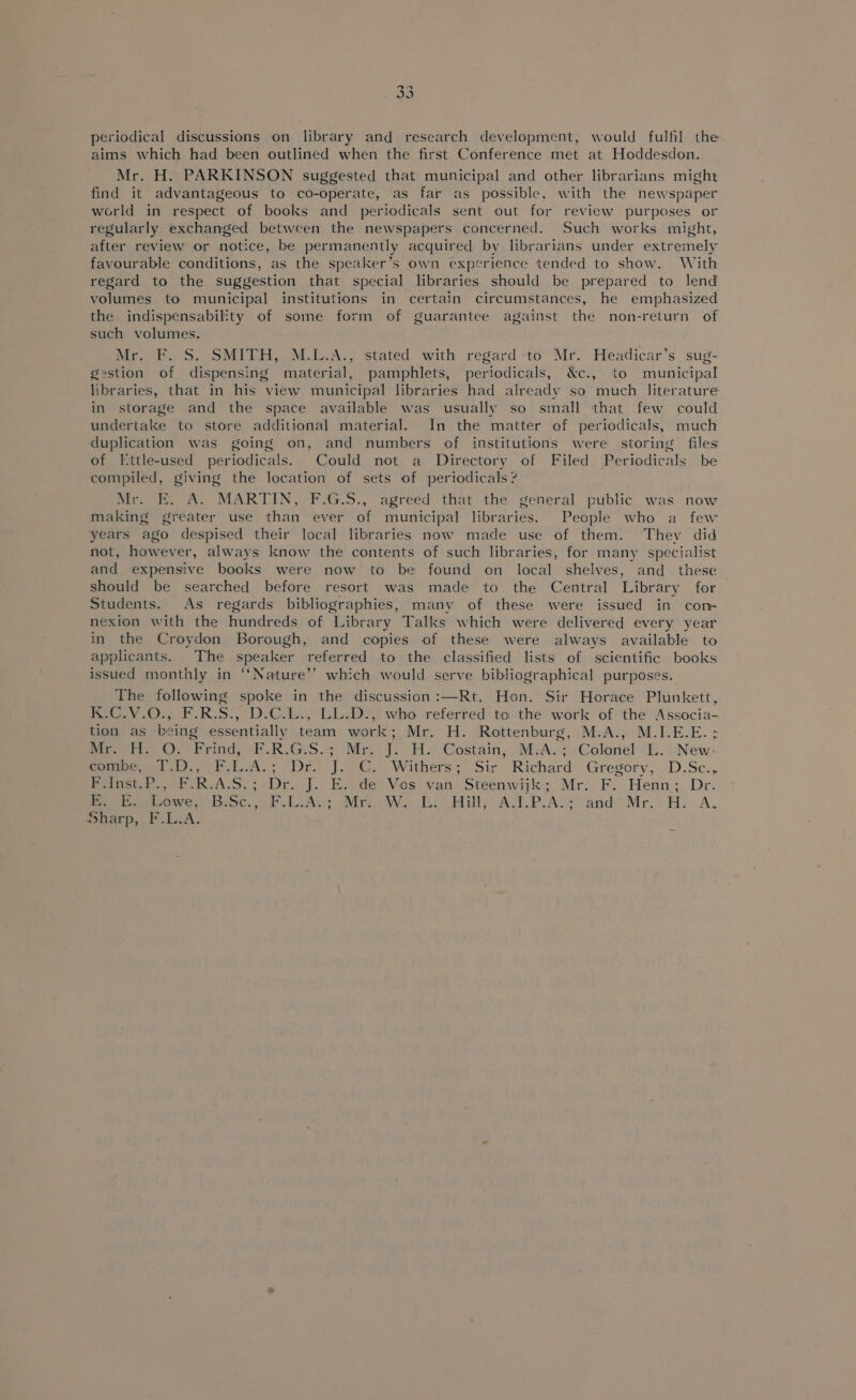 Be periodical discussions on library and research development, would fulfil the aims which had been outlined when the first Conference met at Hoddesdon. Mr. H. PARKINSON suggested that municipal and other librarians might find it advantageous to co-operate, as far as possible, with the newspaper world in respect of books and periodicals sent out for review purposes or regularly exchanged between the newspapers concerned. Such works might, after review or notice, be permanently acquired by librarians under extremely favourable conditions, as the speaker’s own experience tended to show. With regard to the suggestion that special libraries should be prepared to lend volumes to municipal institutions in certain circumstances, he emphasized the indispensability of some form of guarantee against the non-return of such volumes. Mr. F. S. SMITH, M.L.A., stated with regard ‘to Mr. Headicar’s sug- gestion of dispensing material, pamphlets, periodicals, &c., to municipal libraries, that in his view municipal libraries had already so much literature in storage and the space available was usually so small that few could undertake to store additional material. In the matter of periodicals, much duplication was going on, and numbers of institutions were storing files of Iittle-used periodicals. Could not a Directory of Filed Periodicals be compiled, giving the location of sets of periodicals? Mr. E. A. MARTIN, F.G.S., agreed that the general public was now making greater use than ever of municipal libraries. People who a few years ago despised their local libraries now made use of them. They did not, however, always know the contents of such libraries, for many specialist and expensive books were now to be found on local shelves, and_ these should be searched before resort was made to the Central Library for Students. As regards bibliographies, many of these were issued in con- nexion with the hundreds of Library Talks which were delivered every year in the Croydon Borough, and copies of these were always available to applicants. The speaker referred to the classified lists of scientific books issued monthly in “Nature’’ which would serve bibliographical purposes. The following spoke in the discussion:—Rt. Hon. Sir Horace Plunkett, K.C.V.O., F.R.S., D.C.L., LL.D., who referred to the work of the Associa- tion as being essentially team work; Mr. H. Rottenburg, M.A., M.I.E.E. - hewitt Oo rindel.R.G:S.3 Mr J. Hs Céstain, Mist. i sColonel I. )New- Sompemei i). F.LA.; Dr. J... Withers; Sir Richard Gregory, D.Sc,, Peinstb.. F-RA.S.; Dr. J. E. de Vas van Steenwijk; Mr. F. Henn; Dr. Pie mwewerr boc. LiAw; MriiW.. Bs? Hill) As.P.Aosvand Mr.» H: A. Sharp, F.L.A.