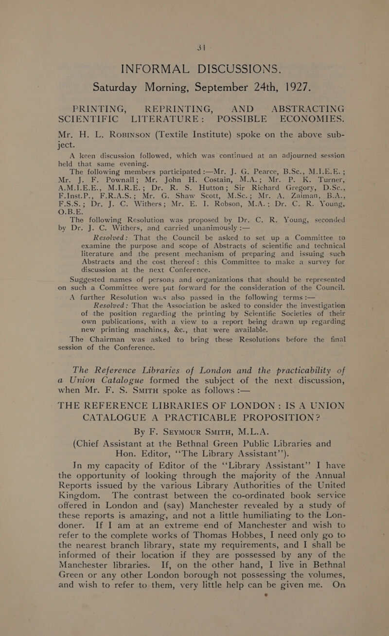 on INFORMAL DISCUSSIONS. Saturday Morning, September 24th, 1927. PRINTING, REPRINTING, AND ABSTRACTING SCIENTIFIC LITERATURES POSSIBLE” “ECONG IES: Mr. H. L. Rosinson (Textile Institute) spoke on the above sub- ject. A keen discussion followed, which was continued at an adjourned session held that same evening. The following members participated :—Mr. J. G. Pearce, B.Sc., M.1.E.E. ; Mr.. J... F.. Pownall: Mr. John. H. Costain, .M.A.;> “Mr; Poe Tener, A:M.I-E.E:,.M.1.R.E-; Dr. BR. S. Hutton’ (Sir GRichard ‘aresory aoc Ev inst. P., Fk. R.A.S.: Mr Ge. Shaw Scott, “M:Sc.s) it Aas Zain en eee F.5.5.; (Dr. J.C: Withers;oMr. E. 1.. Robson, M.Aci Dr. Clk gouge O.B.E. The following Resolution was proposed by Dr. C. R. Young, seconded by Dr. J. C. Withers, and carried unanimously :— Resolved: That the Council be asked to set up a Committee to examine the purpose and scope of Abstracts of scientific and technical literature and the present mechanism of preparing and issuing such Abstracts and the cost thereof: this Committee to make a survey for discussion at the next Conference. Suggested names of persons and organizations that should be represented on such a Committee were put forward for the consideration of the Council. A further Resolution was also passed in the following terms :— Resolved: That the Association be asked to consider the investigation of the position regarding the printing by Scientific Societies of their own publications, with a view to a report being drawn up regarding new printing machines, &amp;c., that were available. The Chairman was asked to bring these Resolutions before the final session of the Conference. The Reference Libraries of London and the practicability of a Union Catalogue formed the subject of the next discussion, when Mr. F. S. SmiruH spoke as follows :— THE REFERENCE LIBRARIES OF LONDON: IS A UNION CATALOGUE A PRACTICABLE PROPOSITION? By F. Seymour Situ, M.L.A. (Chief Assistant at the Bethnal Green Public Libraries and Hon. Editor, ‘‘The Library Assistant’’). In my capacity of Editor of the ‘‘Library Assistant’’ I have the opportunity of looking through the majority of the Annual Reports issued by the various Library Authorities of the United Kingdom. The contrast between the co-ordinated book service offered in London and (say) Manchester revealed by a study of these reports is amazing, and not a little humiliating to the Lon- doner. If I am at an extreme end of Manchester and wish to refer to the complete works of Thomas Hobbes, I need only go to the nearest branch library, state my requirements, and I shall be informed of their location if they are possessed by any of the Manchester libraries. If, on the other hand, I live in Bethnal Green or any other London borough not possessing the volumes, and wish to refer to them, very little help can be given me. On ®