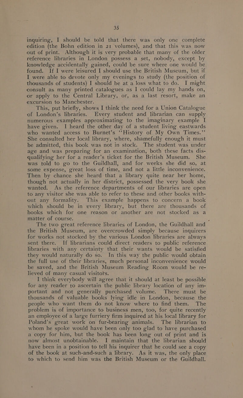 inquiring, I should be told that there was only one complete edition (the Bohn edition in 21 volumes), and that this was now out of print. Although it is very probable that many of the older reference libraries in London possess a set, nobody, except by knowledge accidentally gained, could be sure where one would be found. If I were leisured I should use the British Museum, but if I were able to devote only my evenings to study (the position of thousands of students) I should be at a loss what to do. I might consult as many printed catalogues as I could lay my hands on, or apply to the Central Library, or, as a last resort, make an excursion to Manchester. This, put briefly, shows I think the need for a Union Catalogue of London’s libraries. Every student and librarian can supply numerous examples approximating to the imaginary example I have given. I heard the other day of a student living eastwards who wanted access to Burnet’s ‘‘History of My Own Times.”’ She consulted her local library, where, shamefully enough it must be admitted, this book was not in stock. The student was under age and was preparing for an examination, both these facts dis- qualifying her for a reader’s ticket for the British Museum. She was told to go to the Guildhall, and for weeks she did so, at some expense, great loss of time, and not a little inconvenience. Then by chance she heard that a library quite near her home, though not actually in her district, possessed the very book she wanted. As the reference departments of our libraries are open to any visitor she was able to refer to these and other books with- out any formality. This example happens to concern a book which should be in every library, but there are thousands of books which for one reason or another are not stocked as a matter of course. i The two great reference libraries of London, the Guildhall and the British Museum, are overcrowded simply because inquirers for works not stocked by the various London libraries are always sent there. If librarians could direct readers to public reference libraries with any certainty that their wants would be satisfied they would naturally do so. In this way the public would obtain the full use of their libraries, much personal inconvenience would be saved, and the British Museum Reading Room would be re- lieved of many casual visitors. I think everybody will agree that it should at least be possible for any reader to ascertain the public library location of any im- portant and not generally purchased volume. There must be thousands of valuable books lying idle in London, because the people who want them do not know where to find them. The problem is of importance to business men, too, for quite recently an employee of a large furriery firm inquired at his local library for Poland’s great work on fur-bearing animals. The librarian to whom he spoke would have been only too glad to have purchased a copy for him, but the book has been long out of print and is now almost unobtainable. I maintain that the librarian should have been in a position to tell his inquirer that he could see a copy of the book at such-and-such a library. As it was, the only place to which to send him was the British Museum or the Guildhall.