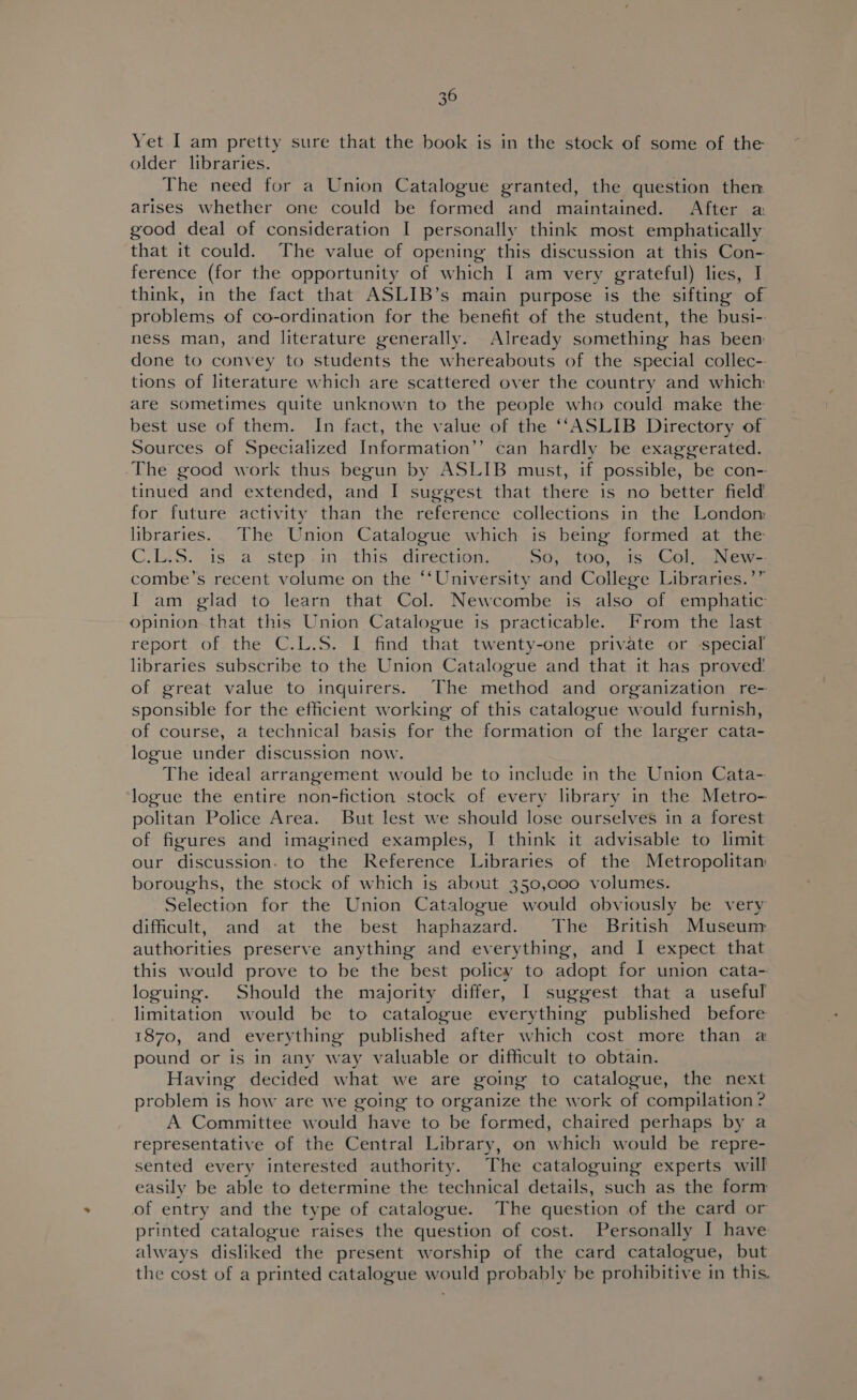 Yet I am pretty sure that the book is in the stock of some of the older libraries. The need for a Union Catalogue granted, the question then arises whether one could be formed and maintained. After a: good deal of consideration I personally think most emphatically that it could. The value of opening this discussion at this Con- ference (for the opportunity of which I am very grateful) lies, J think, in the fact that ASLIB’s main purpose is the sifting of problems of co-ordination for the benefit of the student, the busi-. ness man, and literature generally. Already something has been done to convey to students the whereabouts of the special collec-. tions of literature which are scattered over the country and which are sometimes quite unknown to the people who could make the best use of them. In fact, the value of the ‘‘ASLIB Directory of Sources of Specialized Information’’ can hardly be exaggerated. The good work thus begun by ASLIB must, if possible, be con- tinued and extended, and I suggest that there is no better field for future activity than the reference collections in the Londom libraries. The Union Catalogue which is being formed at the C.1S. cis a step .1n this, .direction, So, too, is Col. New-- combe’s recent volume on the “‘University and College Libraries.’” I am glad to learn that Col. Newcombe is also of emphatic opinion that this Union Catalogue is practicable. From the last report of the C.L.S. I find that twenty-one private or special libraries subscribe to the Union Catalogue and that it has proved! of great value to inquirers. The method and organization re- sponsible for the efficient working of this catalogue would furnish, of course, a technical basis for the formation of the larger cata- logue under discussion now. The ideal arrangement would be to include in the Union Cata- logue the entire non-fiction stock of every library in the Metro- politan Police Area. But lest we should lose ourselves in a forest of figures and imagined examples, I think it advisable to limit our discussion. to the Reference Libraries of the Metropolitan boroughs, the stock of which is about 350,000 volumes. Selection for the Union Catalogue would obviously be very difficult, and at the best haphazard. The British Museum authorities preserve anything and everything, and I expect that this would prove to be the best policy to adopt for union cata- loguing. Should the majority differ, I suggest that a useful limitation would be to catalogue everything published before 1870, and everything published after which cost more than a pound or is in any way valuable or difficult to obtain. Having decided what we are going to catalogue, the next problem is how are we going to organize the work of compilation? A Committee would have to be formed, chaired perhaps by a representative of the Central Library, on which would be repre- sented every interested authority. The cataloguing experts will easily be able to determine the technical details, such as the form of entry and the type of catalogue. The question of the card or printed catalogue raises the question of cost. Personally I have always disliked the present worship of the card catalogue, but the cost of a printed catalogue would probably be prohibitive in this.