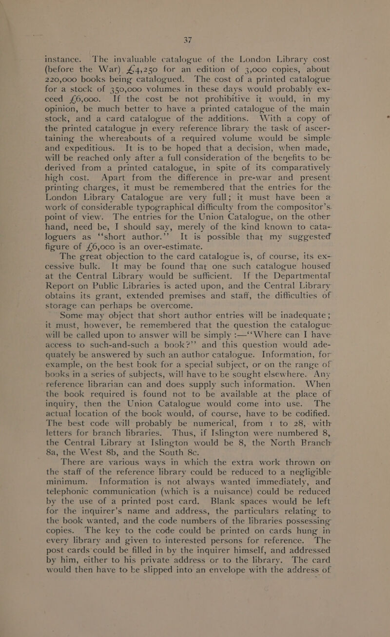 od ‘ wa?) instance. The invaluable catalogue of the London Library cost (before the War) £4,250 for an edition of 3,000 copies, about 220,000 books being catalogued. The cost of a printed catalogue for a stock of 350,c00 volumes in these days would probably ex- ceed £6,000. If the cost be not prohibitive it would, in my opinion, be much better to have a printed catalogue of the main stock, and a card catalogue of the additions. With a copy of the printed catalogue In every reference library the task of ascer- taining the whereabouts of a required volume would be simple and expeditious. It is to be hoped that a decision, when made, will be reached only after a full consideration of the benefits to be derived from a printed catalogue, in spite of its comparatively high cost. Apart from the difference in pre-war and present printing charges, it must be remembered that the entries for the London Library Catalogue are very full; it must have been a work of considerable typographical difficulty from the compositor’s. point of view. The entries for the Union Catalogue, on the other hand, need be, I should say, merely of the kind known to cata- loguers as ‘“‘short author.’’ It is possible that my suggested figure of £6,000 is an over-estimate. The great objection to the card catalogue is, of course, its ex- cessive bulk. It may be found that one such catalogue housed at the Central Library would be sufficient. If the Departmental Report on Public Libraries is acted upon, and the Central Library obtains its grant, extended premises and staff, the difficulties of storage can perhaps be overcome. Some may object that short author entries will be inadequate ; it must, however, be remembered that the question the catalogue will be called upon to answer will be simply :—‘‘Where can I have access to such-and-such a book?’’ and this question would ade- quately be answered by such an author catalogue. Information, for example, on the best book for a special subject, or on the range of books in a series of subjects, will have to be sought elsewhere. Any reference librarian can and does supply such information. When the book required is found not to be available at the place of inquiry, then the Union Catalogue would come into use. The actual location of the book would, of course, have to be codified. The best code will probably be numerical, from 1 to 28,- with letters for branch libraries. Thus, if Islington were numbered 8, the Central Library at Islington would be 8, the North Branch 8a, the West 8b, and the South 8c. There are various ways in which the extra work thrown on the staff of the reference library could be reduced to a negligible minimum. Information is not always wanted immediately, and telephonic communication (which is a nuisance) could be reduced by the use of a printed post card. Blank spaces would be left for the inquirer’s name and address, the particulars relating to the book wanted, and the code numbers of the libraries possessing copies. The key to the code could be printed on cards hung in every library and given to interested persons for reference. The post cards could be filled in by the inquirer himself, and addressed by him, either to his private address or to the library. The card would then have to be slipped into an envelope with the address of