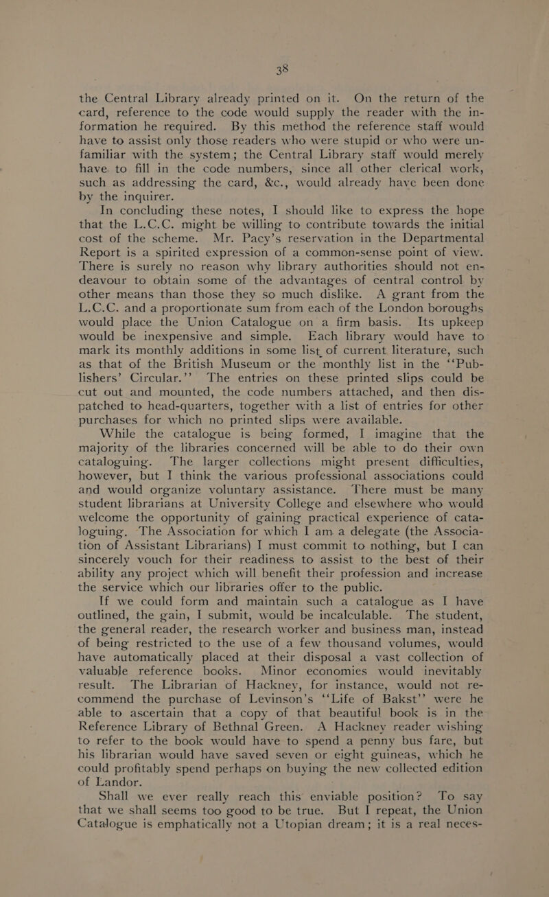 the Central Library already printed on it. On the return of the card, reference to the code would supply the reader with the in- formation he required. By this method the reference staff would have to assist only those readers who were stupid or who were un- familiar with the system; the Central Library staff would merely have. to fill in the code numbers, since all other clerical work, such as addressing the card, &amp;c., would already have been done by the inquirer. In concluding these notes, I should like to express the hope that the L.C.C. might be willing to contribute towards the initial cost of the scheme. Mr. Pacy’s reservation in the Departmental Report is a spirited expression of a common-sense point of view. There is surely no reason why library authorities should not en- deavour to obtain some of the advantages of central control by other means than those they so much dislike. A grant from the L.C.C. and a proportionate sum from each of the London boroughs would place the Union Catalogue on a firm basis. Its upkeep would be inexpensive and simple. Each library would have to mark its monthly additions in some list of current literature, such as that of the British Museum or the monthly list in the ‘‘Pub- lishers’ Circular.’’ The entries on these printed slips could be cut out and mounted, the code numbers attached, and then dis- patched to head-quarters, together with a list of entries for other purchases for which no printed slips were available. While the catalogue is being formed, I imagine that the majority of the libraries concerned will be able to do their own cataloguing. The larger collections might present difficulties, however, but I think the various professional associations could and would organize voluntary assistance. There must be many student librarians at University College and elsewhere who would welcome the opportunity of gaining practical experience of cata- loguing, The Association for which I am a delegate (the Associa- tion of Assistant Librarians) I must commit to nothing, but I can sincerely vouch for their readiness to assist to the best of their ability any project which will benefit their profession and increase the service which our libraries offer to the public. If we could form and maintain such a catalogue as I have outlined, the gain, I submit, would be incalculable. The student, the general reader, the research worker and business man, instead of being restricted to the use of a few thousand volumes, would have automatically placed at their disposal a vast collection of valuable reference books. Minor economies would inevitably result. The Librarian of Hackney, for instance, would not re- commend the purchase of Levinson’s ‘‘Life of Bakst’’ were he able to ascertain that a copy of that beautiful book is in the Reference Library of Bethnal Green. A Hackney reader wishing to refer to the book would have to spend a penny bus fare, but his librarian would have saved seven or eight guineas, which he could profitably spend perhaps on buying the new collected edition of Landor. Shall we ever really reach this enviable position? To say that we shall seems too good to be true. But I repeat, the Union Catalogue is emphatically not a Utopian dream; it is a real neces-