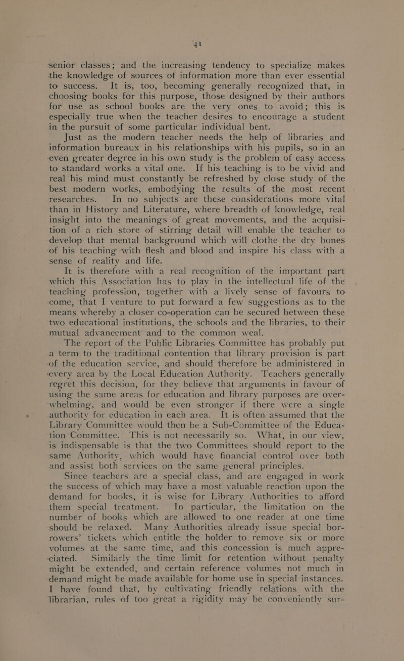 senior classes; and the increasing tendency to specialize makes the knowledge of sources of information more than ever essential to success. It is, too, becoming generally recognized that, in choosing books for this purpose, those designed by their authors for use as school books are the very ones to avoid; this is especially true when the teacher desires to encourage a student in the pursuit of some particular individual bent. Just as the modern teacher needs the help of libraries and information bureaux in his relationships with his pupils, so in an even greater degree in his own study is the problem of easy access to standard works a vital one. If his teaching is to be vivid and real his mind must constantly be refreshed by close study of the best modern works, embodying the results of the most recent researches. In no subjects are these considerations more vital than in History and Literature, where breadth of knowledge, real insight into the meanings of great movements, and the acquisi- tion of a rich store of stirring detail will enable the teacher to develop that mental background which will clothe the dry bones of his teaching with flesh and blood and inspire his class with a sense of reality and life. It is therefore with a real recognition of the important part which this Association has to play in the intellectual life of the teaching profession, together with a lively sense of favours to come, that I venture to put forward a few suggestions as to the means whereby a closer co-operation can be secured between these two educational institutions, the schools and the libraries, to their mutual advancement and to the common weal. The report of the Public Libraries Committee has probably put a term to the traditional contention that library provision is part of the education service, and should therefore be administered in vevery area by the Local Education Authority. Teachers generally regret this decision, for they believe that arguments in favour of using the same areas for education and library purposes are over- ‘whelming, and would be even stronger if there were a single authority for education in each area. It is often assumed that the Library Committee would then be a Sub-Committee of the Educa- tion Committee. This is not necessarily so. What, in our view, is indispensable is that the two Committees should report to the same Authority, which would have financial control over both and assist both services on the same general principles. Since teachers are a special class, and are engaged in work the success of which may have a most valuable reaction upon the demand for books, it is wise for Library Authorities to afford them special treatment. In particular, the limitation on the number of books which are allowed to one reader at one time should be relaxed. Many Authorities already issue special bor- rowers’ tickets which entitle the holder to. remove six or more volumes at the same time, and this concession is much appre- ciated. Similarly the time limit for retention without penalty might be extended, and certain reference volumes not much in demand might be made available for home use in special instances. I have found that, by cultivating friendly relations with the librarian, rules of too great a rigidity may be conveniently sur-