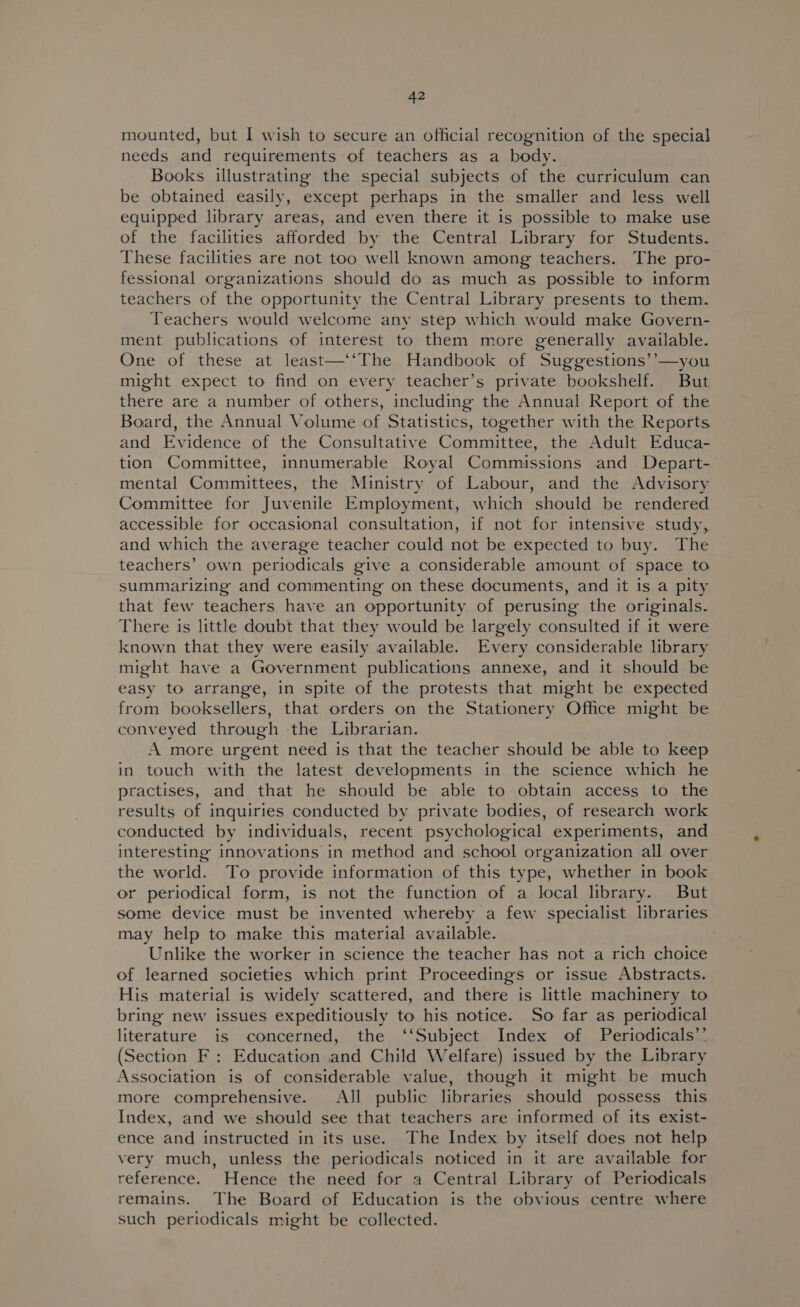 mounted, but I wish to secure an official recognition of the special needs and requirements of teachers as a body. Books illustrating the special subjects of the curriculum can be obtained easily, except perhaps in the smaller and less well equipped library areas, and even there it is possible to make use of the facilities afforded by the Central Library for Students. These facilities are not too well known among teachers. The pro- fessional organizations should do as much as possible to inform teachers of the opportunity the Central Library presents to them. Teachers would welcome any step which would make Govern- ment publications of interest to them more generally available. One of these at least—‘‘The Handbook of Suggestions’’—you might expect to find on every teacher’s private bookshelf. But there are a number of others, including the Annual Report of the Board, the Annual Volume of Statistics, together with the Reports and Evidence of the Consultative Committee, the Adult Educa- tion Committee, innumerable Royal Commissions and Depart- mental Committees, the Ministry of Labour, and the Advisory Committee for Juvenile Employment, which should be rendered accessible for occasional consultation, if not for intensive study, and which the average teacher could not be expected to buy. The teachers’ own periodicals give a considerable amount of space to summarizing and commenting on these documents, and it is a pity that few teachers have an opportunity of perusing the originals. There is little doubt that they would be largely consulted if it were known that they were easily available. Every considerable library might have a Government publications annexe, and it should be easy to arrange, in spite of the protests that might be expected from booksellers, that orders on the Stationery Office might be conveyed through the Librarian. A more urgent need is that the teacher should be able to keep in touch with the latest developments in the science which he practises, and that he should be able to obtain access to the results of inquiries conducted by private bodies, of research work conducted by individuals, recent psychological experiments, and interesting innovations in method and school organization all over the world. To provide information of this type, whether in book or periodical form, is not the function of a local library. But some device must be invented whereby a few specialist libraries may help to make this material available. Unlike the worker in science the teacher has not a rich choice of learned societies which print Proceedings or issue Abstracts. His material is widely scattered, and there is little machinery to bring new issues expeditiously to his notice. So far as periodical literature is concerned, the ‘‘Subject Index of Periodicals’’ (Section F : Education and Child Welfare) issued by the Library Association is of considerable value, though it might be much more comprehensive. All public libraries should possess this Index, and we should see that teachers are informed of its exist- ence and instructed in its use. The Index by itself does not help very much, unless the periodicals noticed in it are available for reference. Hence the need for a Central Library of Periodicals remains. The Board of Education is the obvious centre where such periodicals might be collected.
