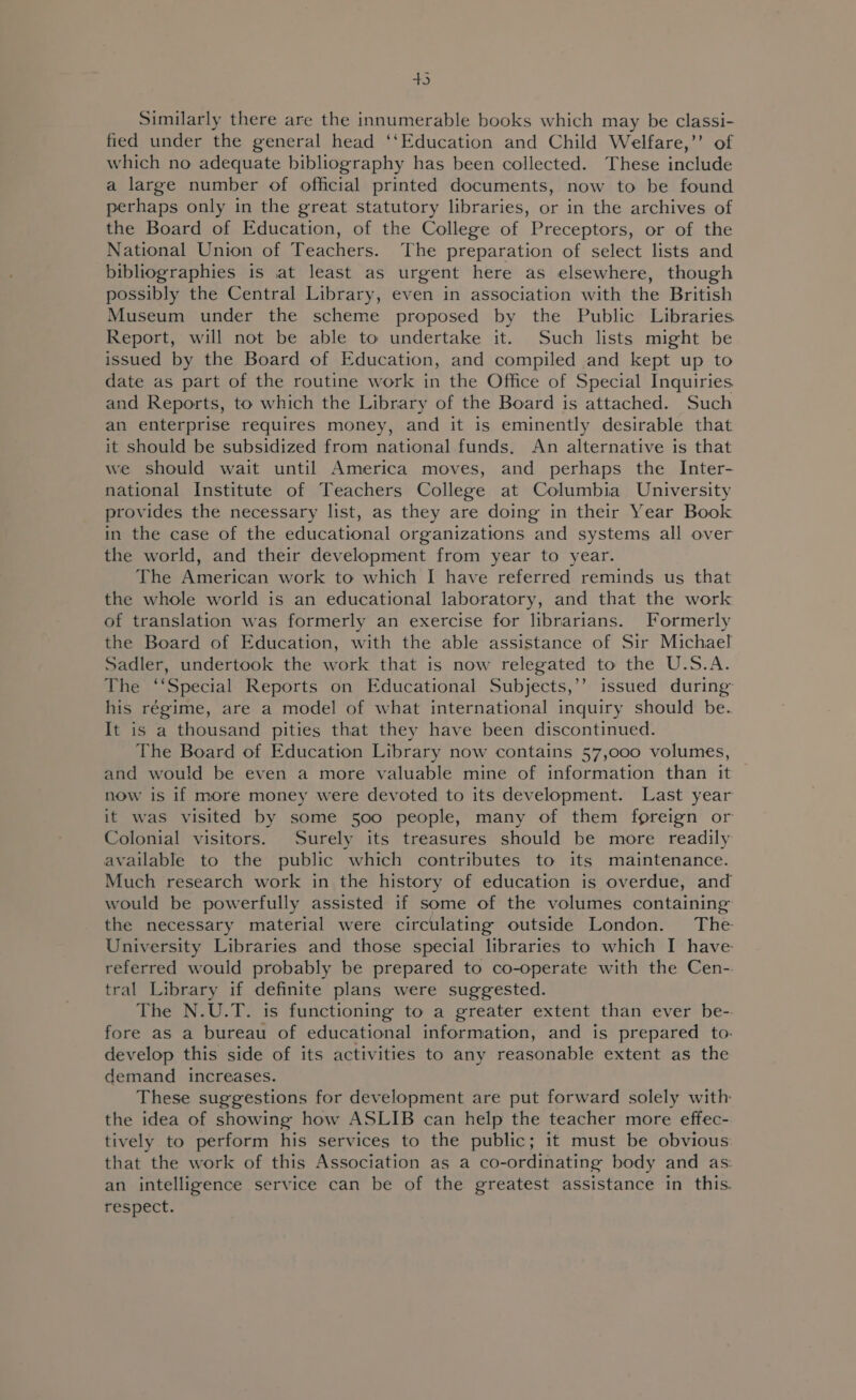 aS, Similarly there are the innumerable books which may be classi- fied under the general head ‘‘Education and Child Welfare,’’ of which no adequate bibliography has been collected. These include a large number of official printed documents, now to be found perhaps only in the great statutory libraries, or in the archives of the Board of Education, of the College of Preceptors, or of the National Union of Teachers. The preparation of select lists and bibliographies is at least as urgent here as elsewhere, though possibly the Central Library, even in association with the British Museum under the scheme proposed by the Public Libraries Report, will not be able to undertake it. Such lists might be issued by the Board of Education, and compiled and kept up to date as part of the routine work in the Office of Special Inquiries and Reports, to which the Library of the Board is attached. Such an enterprise requires money, and it is eminently desirable that it should be subsidized from national funds. An alternative is that we should wait until America moves, and perhaps the Inter- national Institute of Teachers College at Columbia University provides the necessary list, as they are doing in their Year Book in the case of the educational organizations and systems all over the world, and their development from year to year. The American work to which I have referred reminds us that the whole world is an educational laboratory, and that the work of translation was formerly an exercise for librarians. Formerly the Board of Education, with the able assistance of Sir Michael Sadler, undertook the work that is now relegated to the U.S.A. The ‘‘Special Reports on Educational Subjects,’’ issued during his régime, are a model of what international inquiry should be. It is a thousand pities that they have been discontinued. The Board of Education Library now contains 57,000 volumes, and would be even a more valuable mine of information than it now is if more money were devoted to its development. Last year it was visited by some 500 people, many of them foreign or Colonial visitors. Surely its treasures should be more readily available to the public which contributes to its maintenance. Much research work in the history of education is overdue, and would be powerfully assisted if some of the volumes containing the necessary material were circulating outside London. The University Libraries and those special libraries to which I have referred would probably be prepared to co-operate with the Cen-. tral Library if definite plans were suggested. The N.U.T. is functioning to a greater extent than ever be- fore as a bureau of educational information, and is prepared to: develop this side of its activities to any reasonable extent as the demand increases. These suggestions for development are put forward solely with the idea of showing how ASLIB can help the teacher more effec- tively to perform his services to the public; it must be obvious: that the work of this Association as a co-ordinating body and as: an intelligence service can be of the greatest assistance in this. respect.