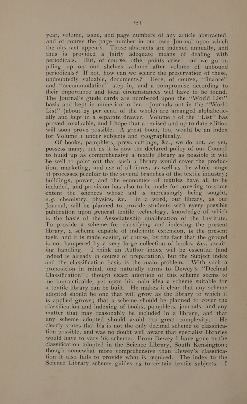 year, volume, issue, and page numbers of any article abstracted, ~ and of course the page number in our own Journal upon which the abstract appears. Those abstracts are indexed annually, and thus is provided a fairly adequate means of dealing with periodicals. But, of course, other points arise: can we go on piling up on our shelves volume after volume of unbound periodicals? If not, how can we secure the preservation of these, undoubtedly valuable, documents? MHere, of course, ‘“‘finance’’ and ‘‘accommodation”’ step in, and a compromise according to their importance and local circumstances will have to be found. The Journal’s guide cards are numbered upon the ‘‘World List’’ basis and kept in numerical order. Journals not in the ‘‘World List’’ (about 25 per cent. of the whole) are arranged alphabetic- ally and kept in a separate drawer. Volume 1 of the ‘‘List’’ has proved invaluable, and I hope that a revised and up-to-date edition will soon prove possible. A great boon, too, would be an index for Volume 1 under subjects and geographically. Of books, pamphlets, press cuttings, &amp;c., we do not, as yet, possess many, but as it is now the declared policy of our Council to build up as comprehensive a textile library as possible it will be well to point out that such a lbrary would cover the produc- tion, marketing, and use of all fibres, as well as the whole range of processes peculiar to the several branches of the textile industry ; buildings, power, and the economics of textiles have all to be included, and provision has also to be made for covering to some extent the sciences whose aid is increasingly being sought, e.g. chemistry, physics, &amp;c. In a word, our library, as our Journal, will be planned to provide students with every possible publication upon general textile technology, knowledge of which is the basis of the Associateship qualification of the Institute. To provide a scheme for classifying and indexing the present library, a scheme capable of indefinite extension, is the present task, and it is made easier, of course, by the fact that the ground is not hampered by a very large collection of books, &amp;c., await- ing handling. I think an Author index will be essential (and indeed is already in course of preparation), but the Subject index and the classification basis is the main problem. With such a proposition in mind, one naturally turns to Dewey’s ‘‘Decimal Classification’’; though exact adoption of this scheme seems to me impracticable, yet upon his main idea a scheme suitable for a textile library can be built. He makes it clear that any scheme adopted should be one that will grow as the library to which it is applied grows; that a scheme should be planned to cover the classification and indexing of books, pamphlets, journals, and any matter that may reasonably be included in a library, and that any scheme adopted should avoid too great complexity. He clearly states that his is not the only decimal scheme of classifica- tion possible, and was no doubt well aware that specialist libraries would have to vary his scheme. From Dewey I have gone to the classification adopted in the Science Library, South Kensington; though somewhat more comprehensive than Dewey’s classifica- tion it also fails to provide what is required. The index to the Science Library scheme guides us to certain textile subjects. J