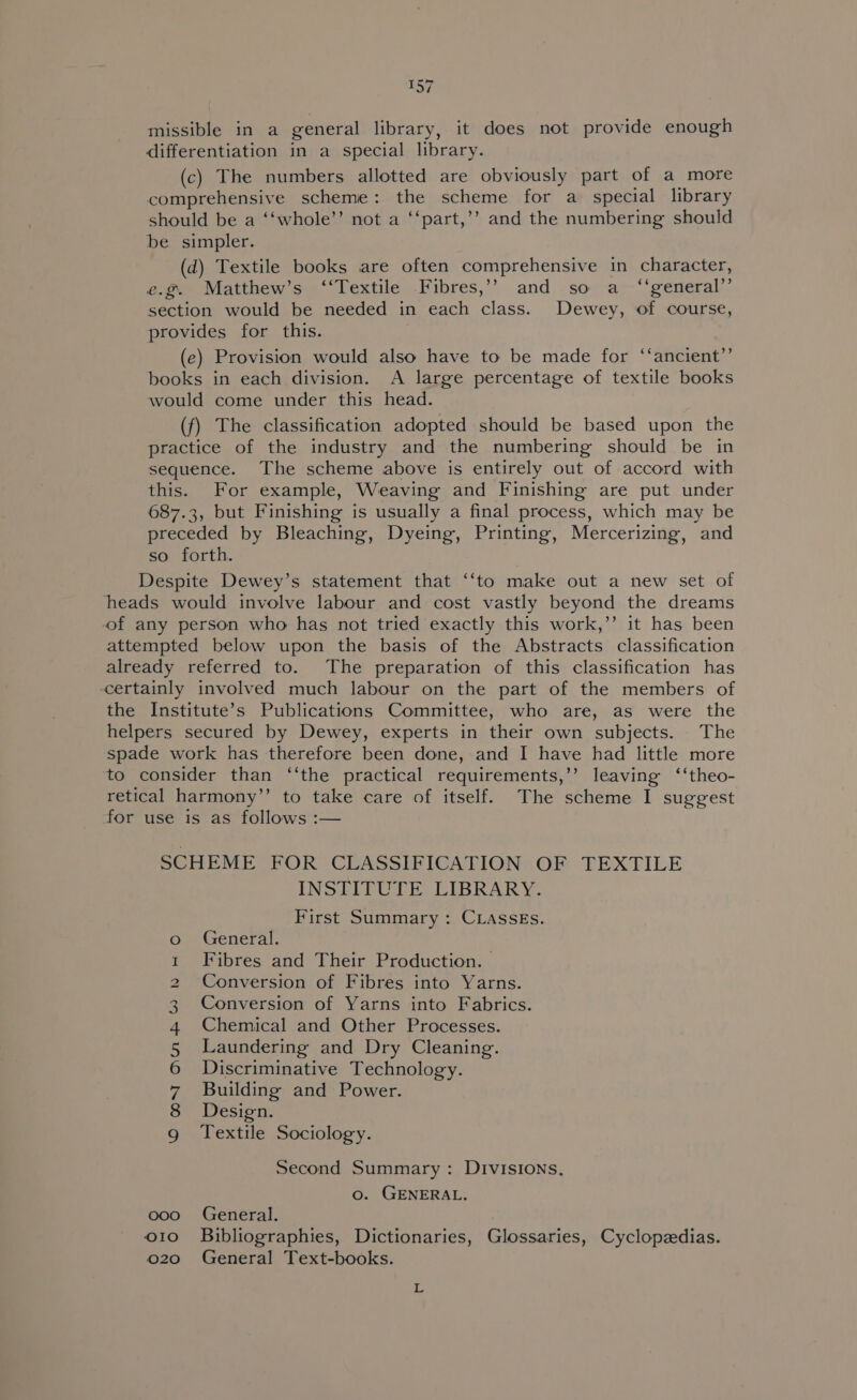 missible in a general library, it does not provide enough differentiation in a special library. (c) The numbers allotted are obviously part of a more comprehensive scheme: the scheme for a special library should be a ‘‘whole’’ not a ‘‘part,’’ and the numbering should be simpler. (d) Textile books are often comprehensive in character, e.@. Matthew’s ‘‘Textile -Fibres,’? and so a ‘‘general’’ section would be needed in each class. Dewey, of course, provides for this. (e) Provision would also have to be made for ‘‘ancient”’ books in each division. A large percentage of textile books would come under this head. (f) The classification adopted should be based upon the practice of the industry and the numbering should be in sequence. The scheme above is entirely out of accord with this. For example, Weaving and Finishing are put under 687.3, but Finishing is usually a final process, which may be preceded by Bleaching, Dyeing, Printing, Mercerizing, and so forth. Despite Dewey’s statement that ‘‘to make out a new set of heads would involve labour and cost vastly beyond the dreams of any person who has not tried exactly this work,’’ it has been attempted below upon the basis of the Abstracts classification already referred to. The preparation of this classification has certainly involved much labour on the part of the members of the Institute’s Publications Committee, who are, as were the helpers secured by Dewey, experts in their own subjects. The spade work has therefore been done, and I have had little more to consider than ‘‘the practical requirements,’’ leaving ‘‘theo- retical harmony’’ to take care of itself. The scheme I suggest for use is as follows :— SCHEME FOR CLASSIFICATION OF PEX TILE INSTITUTE LIBRARY. First Summary: CLASSEs. General. Fibres and Their Production. | Conversion of Fibres into Yarns. Conversion of Yarns into Fabrics. Chemical and Other Processes. Laundering and Dry Cleaning. Discriminative Technology. Building and Power. Design. Textile Sociology. O ON OuUBRW YHOO Second Summary: DIvIsIONs. o. GENERAL, ooo =6General. o1o Bibliographies, Dictionaries, Glossaries, Cyclopadias. o20 General Text-books. L