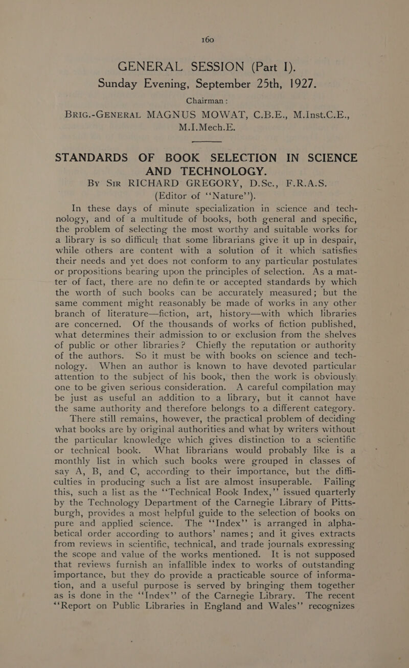 GENERAL SESSION (Part 1). Sunday Evening, September 25th, 1927. Chairman: BRIG.-GENERAL MAGNUS MOWAT, C.B.E., M.Inst.C.E., M.1.Mech.E. STANDARDS OF BOOK SELECTION IN SCIENCE AND TECHNOLOGY. By Sir ‘RICHARD GREGORY, DiSe. i RvAcs; (Editor of ‘‘Nature’’). In these days of minute specialization in science and _ tech- nology, and of a multitude of books, both general and specific, the problem of selecting the most worthy and suitable works for a library is so difficult that some librarians give it up in despair, while others are content with a solution of it.which satisfies their needs and yet does not conform to any particular postulates or propositions bearing upon the principles of selection. As a mat- ter of fact, there are no defin te or accepted standards by which the worth of such books can be accurately measured; but the same comment might reasonably be made of works in any other branch of literature—fiction, art, history—with which libraries are concerned. Of the thousands of works of fiction published, what determines their admission to or exclusion from the shelves of public or other libraries? Chiefly the reputation or authority of the authors. So it must be with books on science and tech- nology. When an author is known to have devoted particular attention to the subject of his book, then the work is obviously one to be given serious consideration. A careful compilation may be just as useful an addition to a library, but it cannot have the same authority and therefore belongs to a different category. There still remains, however, the practical problem of deciding what books are by original authorities and what by writers without the particular knowledge which gives distinction to a scientific or technical book. What librarians would probably like is a monthly list in which such books were grouped in classes of say A, B, and C, according to their importance, but the diffi- culties in producing such a list are almost insuperable. Failing this, such a list as the ‘‘Technical Book Index,’’ issued quarterly by the Technology Department of the Carnegie Library of Pitts- burgh, provides a most helpful guide to the selection of books on pure and applied science. The ‘‘Index’’ is arranged in alpha- betical order according to authors’ names; and it gives extracts from reviews in scientific, technical, and trade journals expressing the scope and value of the works mentioned. It is not supposed that reviews furnish an infallible index to works of outstanding importance, but they do provide a practicable source of informa- tion, and a useful purpose is served by bringing them together as is done in the ‘‘Index’’ of the Carnegie Library. The recent **Report on Public Libraries in England and Wales’’ recognizes
