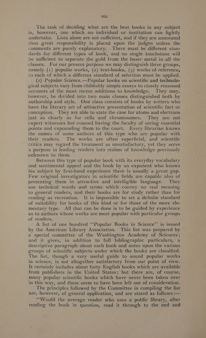 The task of deciding what are the best books in any subject is, however, one which no individual or institution can lightly undertake. Lists alone are not sufficient, and if they are annotated then great responsibility is placed upon the judges unless the comments are purely explanatory. There must be different stan- dards for different types of book, and no single touchstone will be sufficient to separate the gold from the baser metal in all the classes. For our present purpose we may distinguish three groups, namely (1) popular works, (2) text-books, (3) works of reference, to each of which a different standard of selection must be applied. (1) Popular Science.—Popular books on scientific and technolo- gical subjects vary from childishly simple essays to closely reasoned accounts of the most recent additions to knowledge. They may, however, be divided into two main classes distinguished both. by authorship and style. One class consists of books by writers who have the literary art of attractive presentation of scientific fact or conception. They are able to state the case for atoms and electrons just as clearly as for cells and chromosomes. They are not expert witnesses but counsel having the faculty of seeing essential points and expounding them to the court. Every librarian knows the names of some authors of this type who are popular with their readers. The works are often superficial, and scientific critics may regard the treatment as unsatisfactory, yet they serve a purpose in leading readers into realms of knowledge previously unknown to them. Between this type of popular book with its everyday vocabulary and sentimental appeal and the book by an exponent who knows his subject by first-hand experience there is usually a great gap. Few original investigators in scientific fields are capable also of presenting them in attractive and intelligible language. They use technical words and terms which convey no real meaning to general readers, and their books are for study rather than for reading as recreation. It is impossible to set a definite standard of suitability for books of this kind or for those of the more ele- mentary type. All that can be done is to be guided by experience as to authors whose works are most popular with particular groups of readers. A list of one hundred ‘‘Popular Books in Science’’ is issued by the American Library Association. This list was prepared by a special committee of the Washington Academy of Sciences; and it gives, in addition to full bibliographic particulars, a descriptive paragraph about each book and notes upon the various groups of scientific subjects under which the books are classified. The list, though a very useful guide to sound popular works in science, is not altogether satisfactory from our point of view. It certainly includes about forty English books which are available from publishers in the United States; but there are, of course, many popular scientific books which have never been taken over in this way, and these seem to have been left out of consideration. The principles followed by the Committee in compiling the list are, however, of general application, and are stated as follows :— “Would the average reader who uses a public library, after reading the book in question, read it through to the end and