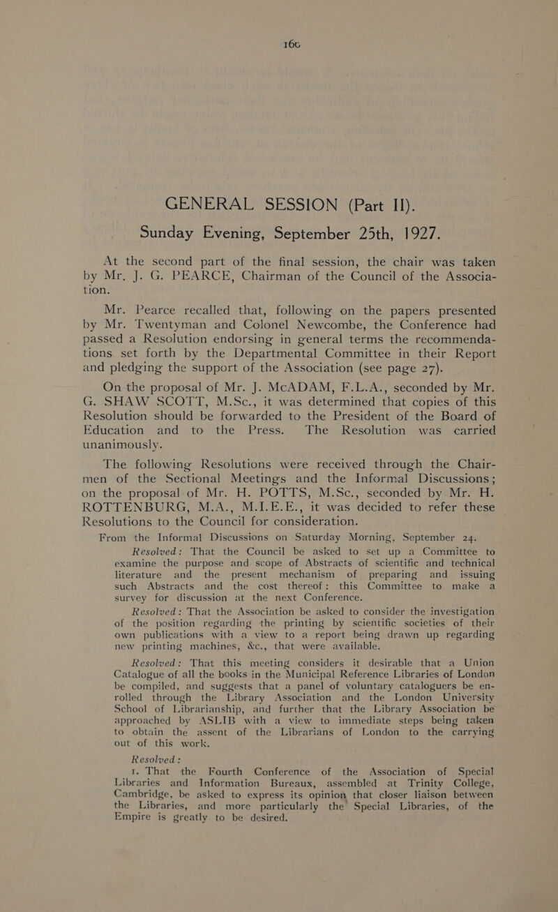 GENERAL SESSION (Part II). Sunday Evening, September 25th, 1927. At the second part of the final session, the chair was taken by Mr, J. G. PEARCE, Chairman of the Council of the Associa- tion. Mr. Pearce recalled that, following on the papers presented by Mr. Twentyman and Colonel Newcombe, the Conference had passed a Resolution endorsing in general terms the recommenda- tions set forth by the Departmental Committee in their Report and pledging the support of the Association (see page 27). On -the proposal of Mr. J. McADAM, F.L.A., seconded by Mr. G. SHAW SCOTT, M.Sc., it was determined that copies of this Resolution should be forwarded to the President of the Board of Education and to the Press. The Resolution was carried unanimously. The following Resolutions were received through the Chair- men of the Sectional Meetings and the Informal Discussions; on the proposal:of Mr. H. POTTS, M.Sc., seconded by Mr. H. ROTTENBURG, M.A., M.I.E.E., it was decided to refer these Resolutions to the Council for consideration. From the Informal Discussions on Saturday Morning, September 24. Resolved: That the Council be asked to set up a Committee to examine the purpose and scope of Abstracts of scientific and technical literature and the present mechanism of preparing and_ issuing such Abstracts and the cost thereof: this Committee to make a survey for discussion at the next Conference. Resolved: That the Association be asked to consider the investigation of the position regarding the printing by scientific societies of their own publications with a view to a report being drawn up regarding new printing machines, &amp;c., that were available. Resolved: That this meeting considers it desirable that a Union Catalogue of all the books in the Municipal Reference Libraries of London be compiled, and suggests that a panel of voluntary cataloguers be en- rolled through the Library Association and the London University School of Librarianship, and further that the Library Association be approached by ASLIB with a view to immediate steps being taken to obtain the assent of the Librarians of London to the carrying out of this work. Resolved: 1. That the Fourth Conference of the Association of Special Libraries and Information Bureaux, assembled at Trinity College, Cambridge, be asked to express its opinion that closer liaison between the Libraries, and more particularly the Special Libraries, of the Empire is greatly to be. desired.