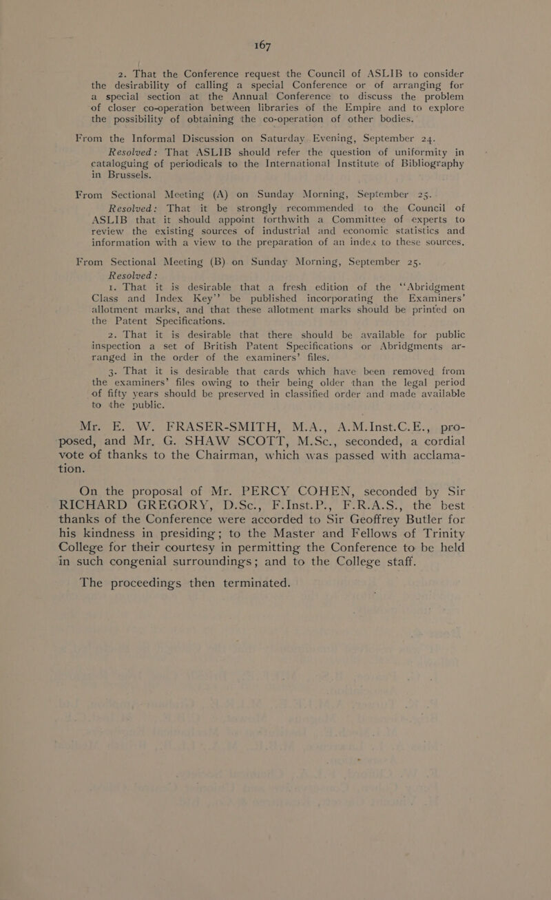 2. That the Conference request the Council of ASLIB to consider the desirability of calling a special Conference or of arranging for a special section at the Annual Conference to discuss the problem of closer co-operation between libraries of the Empire and to explore the possibility of obtaining the co-operation of other bodies. From the Informal Discussion on Saturday Evening, September 24. Resolved: That ASLIB should refer the question of uniformity in cataloguing of periodicals to the International Institute of Bibliography in Brussels. From Sectional Meeting (A) on Sunday Morning, September 25. Resolved: That it be strongly recommended to the Council of ASLIB that it should appoint forthwith a Committee of experts to review the existing sources of industrial and economic statistics and information with a view to the preparation of an index to these sources. From Sectional Meeting (B) on Sunday Morning, September 25. Resolved: 1. That it is desirable that a fresh edition of the ‘‘Abridgment Class and Index Key’’ be published incorporating the Examiners’ allotment marks, and that these allotment marks should be printed on the Patent Specifications. 2. That it is desirable that there should be available for public inspection a set of British Patent Specifications or Abridgments ar- ranged in the order of the examiners’ files. 3. That it is desirable that cards which have been removed from the examiners’ files owing to their being older than the legal period of fifty years should be preserved in classified order and made available to ithe public. Mr. E. W. FRASER-SMITH, M.A., A.M. Inst.C.E., pro- On the proposal of Mr. PERCY COHEN, seconded by Sir The proceedings then terminated.
