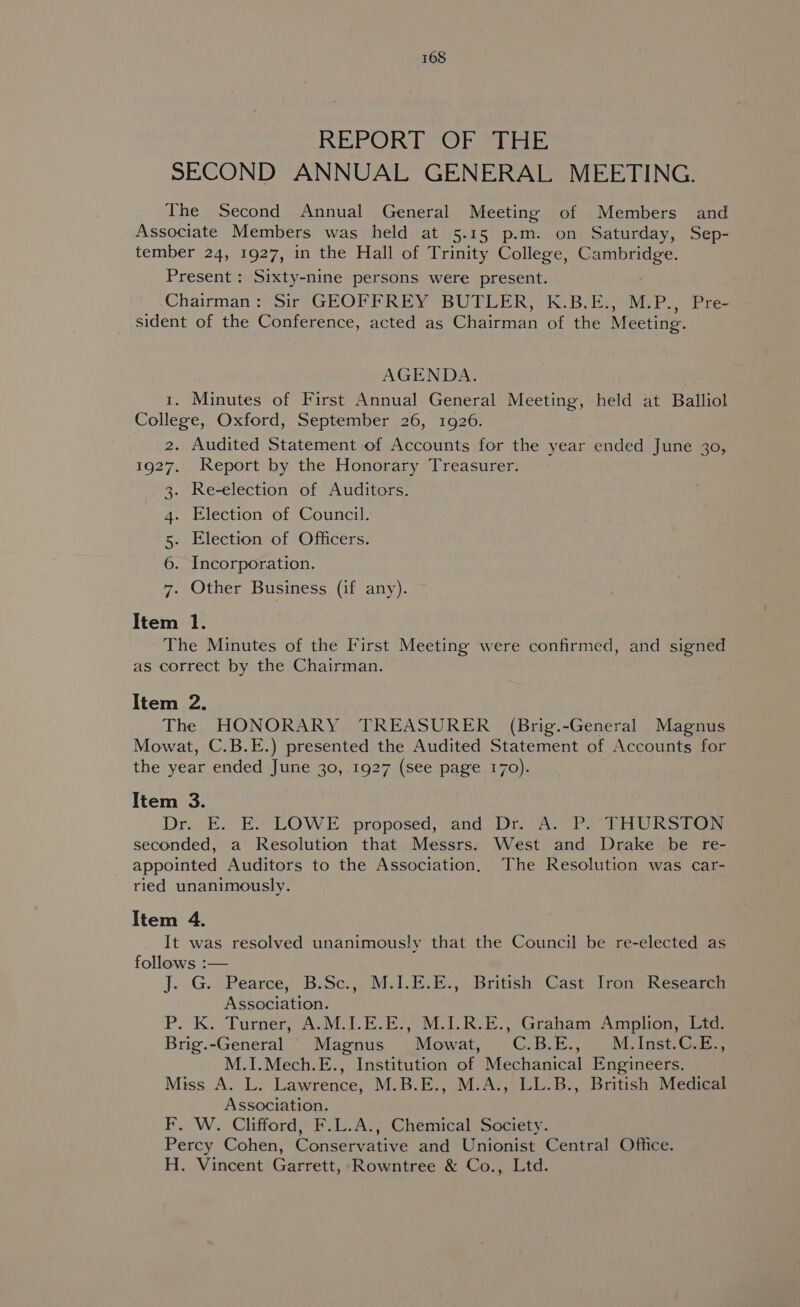 REPOR OT sitacs SECOND ANNUAL GENERAL MEETING. The Second Annual General Meeting of Members and Associate Members was held at 5.15 p.m. on Saturday, Sep- tember 24, 1927, in the Hall of Trinity College, Cambridge. Present : Sixty-nine persons were present. Chairman : Sir GEOFFREY BUFLER, K.B.E:,°M.P., Pre- sident of the Conference, acted as Chairman of the Meeting. AGENDA. 1. Minutes of First Annual General Meeting, held at Balliol College, Oxford, September 26, 1926. 2. Audited Statement of Accounts for the year ended June 30, 1927. Report by the Honorary Treasurer. 3- Re-election of Auditors. 4. Election of Council. 5. Election of Officers. 6. Incorporation. 7. Other Business (if any). Item 1. The Minutes of the First Meeting were confirmed, and signed as correct by the Chairman. Item 2. The HONORARY TREASURER (Brig.-General Magnus Mowat, C.B.E.) presented the Audited Statement of Accounts for the year ended June 30,.1927 (see page 170). Item 3. Dro. E. E.7 LOW E proposed) yand, Dine ba PO RS ia seconded, a Resolution that Messrs. West and Drake be re- appointed Auditors to the Association. The Resolution was car- ried unanimously. Item 4. It was resolved unanimously that the Council be re-elected as follows :— j.. G.. Pearee,, B.Se:,, M.1.E sis, .Brittsh” Cast ron’ Researer Association. P. K. Turner, A.M.I.E.E., M.I.R.E., Graham Amplion, Ltd. Brig.-General Magnus Mowat, C.B.E., M.Inst.C.E., M.1I.Mech.E., Institution of Mechanical Engineers. Miss A. L. Lawrence, M.B.E., M.A., LL.B., British Medical Association. F. W. Clifford, F.L.A.; Chemical Society. Percy Cohen, Conservative and Unionist Central Office. H. Vincent Garrett, Rowntree &amp; Co., Ltd.