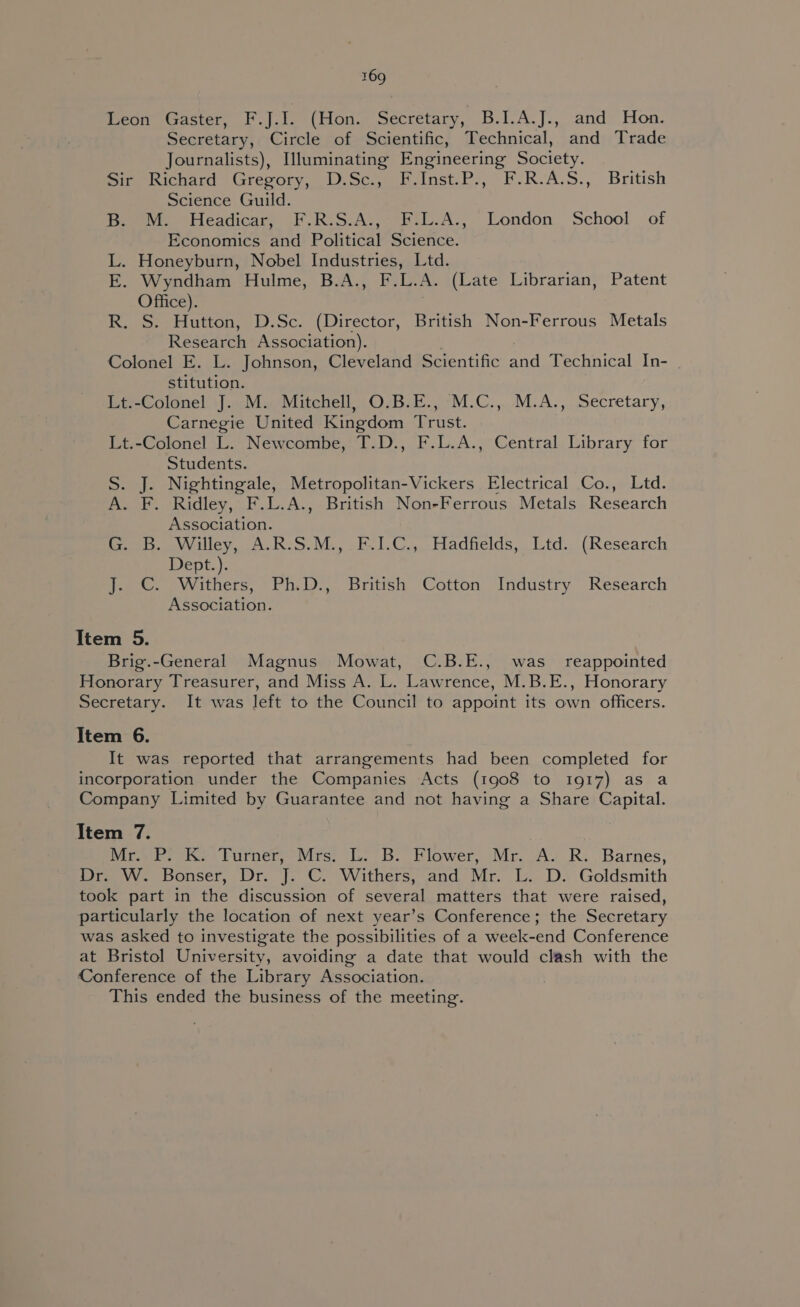 feo sascter, | .l.lo*( tons secretary, B.1.A.]., andy Hon. Secretary, Circle of Scientific, Technical, and Trade Journalists), Illuminating Engineering Society. sir Richard Gregory, D.Sc., F.Inst.P., F.R-A.S., British Science Guild. Be M. Headicar, F.R.S.A.,° F:L.A., London School of Economics and Political Science. L. Honeyburn, Nobel Industries, Ltd. E. Wyndham Hulme, B.A., F.L.A. (Late Librarian, Patent Office). R. S. Hutton, D.Sc. (Director, British Non-Ferrous Metals Research Association). Colonel E. L. Johnson, Cleveland Scientific ad Technical In- stitution. Lt-Colonel' J... Mu Mitchell, O.B.E., -M.C.,..M.A., Secretary, Carnegie United Kingdom Trust. Lt.-Colonel L. Newcombe, T.D., F.L.A., Central Library for Students. S. J. Nightingale, Metropolitan-Vickers Electrical Co., Ltd. A. F. Ridley, F.L.A., British Non-Ferrous Metals Research Association. ine. oWilley, A.R.S.M.. FCLC.,. Hadfields, Ltd. (Research Dept.). J. C. Withers, Ph.D., British Cotton Industry Research Association. Item 5. Brig.-General Magnus Mowat, C.B.E., was _ reappointed Honorary Treasurer, and Miss A. L. Lawrence, M.B.E., Honorary Secretary. It was left to the Council to appoint its own officers. Item 6. It was reported that arrangements had been completed for incorporation under the Companies Acts (1908 to 1917) as a Company Limited by Guarantee and not having a Share Capital. Item 7. Mr P. Ke ‘Turner; Mrs: L. B. Flower, Mr. A. R. Barnes, Drm vwerbouser, Or. J. ©. Withers,.and Mr. b.. Ds Goldsmith took part in the discussion of several matters that were raised, particularly the location of next year’s Conference; the Secretary was asked to investigate the possibilities of a week-end Conference at Bristol University, avoiding a date that would clash with the Conference of the Library Association. This ended the business of the meeting.