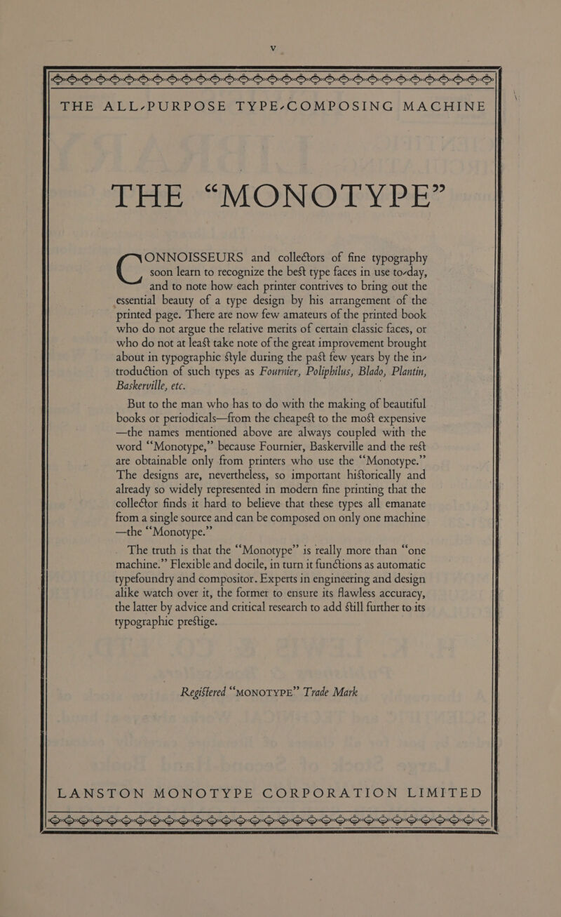 $$-555555556-5 555565555 5655555555 THE ALL-PURPOSE TYPE-COMPOSING MACHINE THE “MONOTYPE” soon learn to recognize the best type faces in use to-day, and to note how each printer contrives to bring out the essential beauty of a type design by his arrangement of the printed page. There are now few amateurs of the printed book who do not argue the relative merits of certain classic faces, or who do not at least take note of the great improvement brought about in typographic style during the past few years by the in- troduction of such types as Fournier, Polipbilus, Blado, Plantin, Baskerville, etc. : Ce teia stee and collectors of fine typography But to the man who has to do with the making of beautiful books or periodicals—from the cheapest to the most expensive —the names mentioned above are always coupled with the word “‘Monotype,” because Fournier, Baskerville and the rest are obtainable only from printers who use the “Monotype.” The designs are, nevertheless, so important historically and already so widely represented in modern fine printing that the collector finds it hard to believe that these types all emanate from a single source and can be composed on only one machine —the “Monotype.” . The truth is that the “Monotype” is really more than “one machine.” Flexible and docile, in turn it fun@tions as automatic typefoundry and compositor. Experts in engineering and design alike watch over it, the former to ensure its flawless accuracy, the latter by advice and critical research to add still further to its typographic prestige. Regigtered “MONOTYPE” Trade Mark EANsaN MONO TYPE- CORPORATION LIMITED SPSS SSS SS SSS PSS SSS S SSS SSIS SSSS