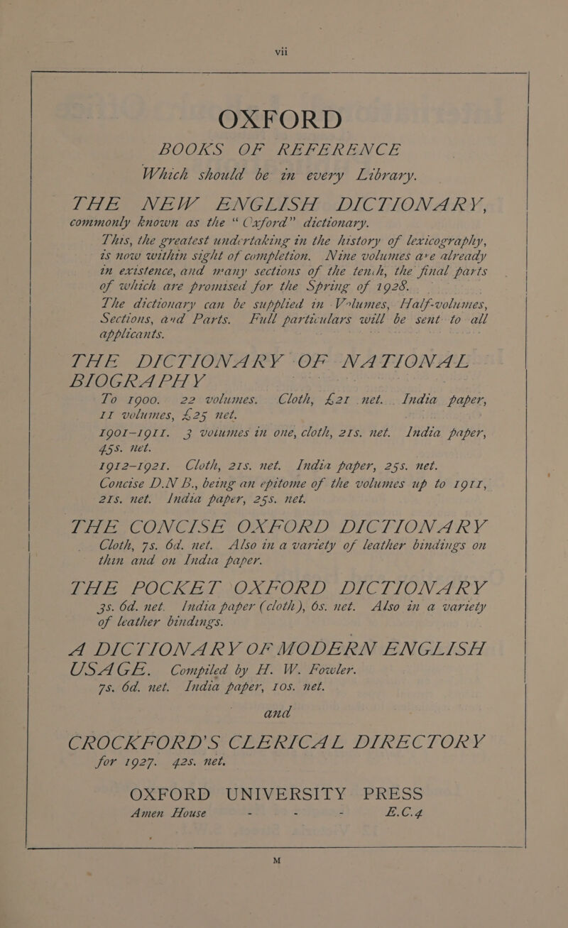 OXFORD BOOKS OF REFERENCE Which should be in every Library. Led Pepe. FEOVGRASEEOUILC TION ARS, commonly known as the “ Oxford” dictionary. This, the greatest undertaking in the history of lexicography, 2s now within sight of completion. Nine volumes ave already im existence,anad many sections of the tenih, the final parts of which are promised for the Spring of 1 928. Lhe dictionary can be supplied in Volumes, Half- volumes, Sections, and Parts. Full particulars will be sent: to all applicants. nthe aan | eee LIC LIONST IR. | Ze eh se dM NEE ee BIOGRA PH Y To 1900. 22 volumes. Cloth, £21 net. . India paper, II volumes, 425 net. aie! | IQOI-19II. 3 volumes in one, cloth, 21s. net. ILndia paper, 455. net. 1912-1921. Cloth, 21s. net. India paper, 255. net. Concise D.N B., being an epitome of the volumes up to 1911, 21s. net. India paper, 25s. net. Perea ONC SEO ORD TTOGPIONARY Cloth, 7s. 6d. net. Also in a vartety of leather bindings on thin and on India paper. tele POCK Fd BOXLPORLT DICTIONARY 35. Od. net. India paper (cloth), 6s. net. Also in a variety of leather bindings. A DICTIONARY OF MODERN ENGLISH USAGE. Compiled by H. W. Fowler. 7s. 6d. net. India paper, ros. net. and CROCKFORD’S CLERICAL DIRECTORY for 1927. 42s. net. OXFORD Vee AS age! PRESS Amen House - - fe Cid