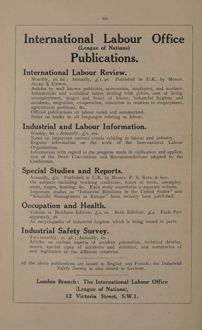 ——_— ~~ —_— vill International Labour Office . (League of Nations) Publications. International Labour Review. Monthly, 2s. 6d.; Annually, 41.4s. Published in U.K. by Messrs, ALLEN &amp; UNWIN. ‘ Articles by well known publicists, economists, employers, and workers. Information and scatistical tables dealing with prices, cost of living, unemployment, wages and hours of labour, industrial hygiene and accidents, migration, co- “operation, education in relation to employment, agricultural problems, &amp;c. Official publications on labour noted and summarized. Notes on books in all languages relating to labour. Industrial and Labour Information. Weekly, 8d.; Annually, £1. 10s. ; Notes on important current events relating to labour and industry. Regular information on the work of the International Labour Organization. Information with regard to the progress made in ratification and applica- tion of the Draft Conventions and Recommendations adopted by the Conference. Special Studies and Reports. Annually, 4,2. Published in U.K. by Messrs. P. S. Kine &amp; Son. On subjects including working conditions, hours of work, unemploy- ment, wages, housing, &amp;c. Each study constitutes a separate volume. _ Important studies on ‘‘Industrial Relations in the United States’? and “Scientific Management in Europe” have recently been published. Occupation and Health. | Volume or Brochure Edition, £42. 2s. Both Editions, 44. Each Part separately, 2s. An encyclopedia of industrial hygiene which is being issued in parts. Industrial Safety Survey. Two-monthly, 1s. 3d.; Annually, 6s. Articles on various aspects of accident prevention, technical develop- ments, special types of accidents and statistics, and summaries of new legislation in the different countries. Safety Survey is also issued in German. London Branch: The International Labour Office (League of Nations), 12 Victoria Street, S.W.1.