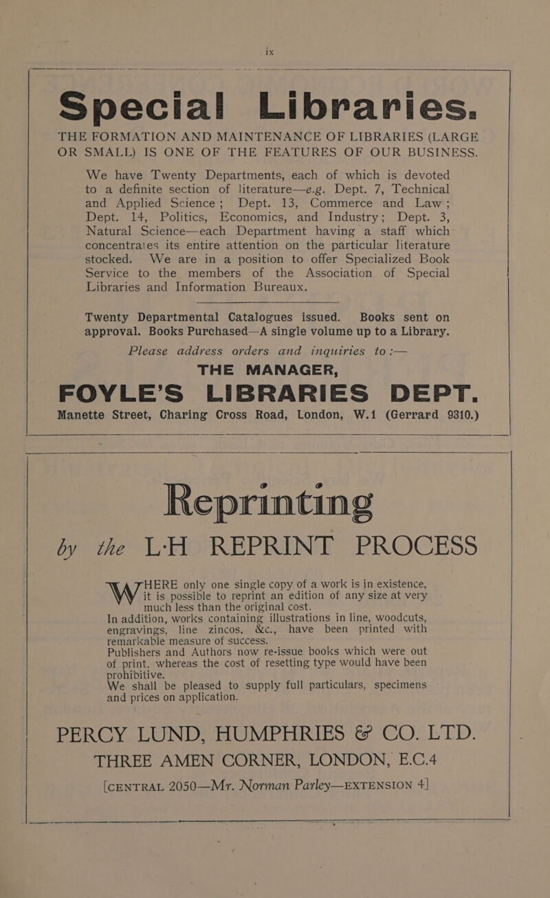 Special Libraries. THE FORMATION AND MAINTENANCE OF LIBRARIES (LARGE ORFS MALL) IS ONE OF THE FEATURES, OF OUR BUSINESS. We have Twenty Departments, each of which is devoted to a definite section of literature—e.g. Dept. 7, Technical and Applied Science; Dept. 13, Commerce and Law; Dept. 14, Politics, Economics, and Industry; Dept. 3, Natural Science—each Department having a staff which concentrates its entire attention on the particular literature stocked. We are in a position to offer Specialized Book Service to the members of the Association of Special Libraries and Information Bureaux. Twenty Departmental Catalogues issued. Books sent on approval. Books Purchased—A single volume up to a Library. Please address orders and inquiries to :— THE MANAGER, FOYLE’S LIBRARIES DEPT. Manette Street, Charing Cross Road, London, W.1 (Gerrard 9310.) by the L‘'H REPRINT PROCESS HERE only one single copy of a work is in existence, W i is possible to reprint an edition of any size at very much less than the original cost. In addition, works containing illustrations in line, woodcuts, engravings, line zincos, &amp;c., have been printed with remarkable measure of success. Publishers and Authors now re-issue books which were out of print, whereas the cost of resetting type would have been prohibitive. , We shall be pleased to supply full particulars, specimens and prices on application. PERCY LUND, HUMPHRIES &amp; CO. LTD. THREE AMEN CORNER, LONDON, E.C.4 [CENTRAL 2050—Mr. Norman Parley—EXTENSION 4] Reprinting
