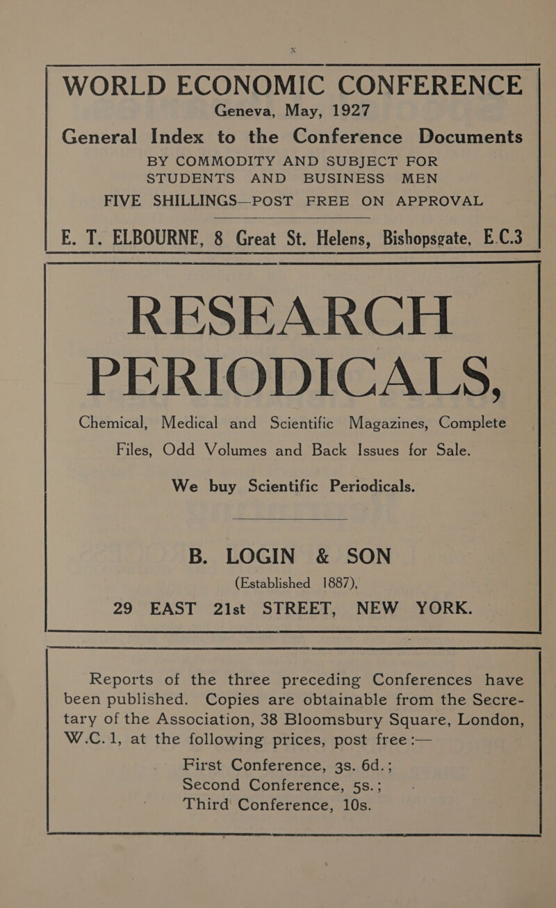 X -WORLD ECONOMIC CONFERENCE Geneva, May, 1927 General Index to the Conference Documents BY COMMODITY AND SUBJECT FOR STUDENTS AND BUSINESS MEN FIVE SHILLINGS—POST FREE ON APPROVAL E. T. ELBOURNE, 8 Great St. Helens, Bishopsgate, E.C.3 RESEARCH PERIODICALS, Chemical, Medical and Scientific Magazines, Complete Files, Odd Volumes and Back Issues for Sale. We buy Scientific Periodicals. B. LOGIN &amp; SON (Established 1887), 29 EAST 21st STREET, NEW YORK. been published. Copies are obtainable from the Secre- tary of the Association, 38 Bloomsbury Square, London, W.C.1, at the following prices, post free :— First Conference, 3s. 6d. ; Second Conference, 5s.; Reports of the three preceding Conferences have Third Conference, 10s.