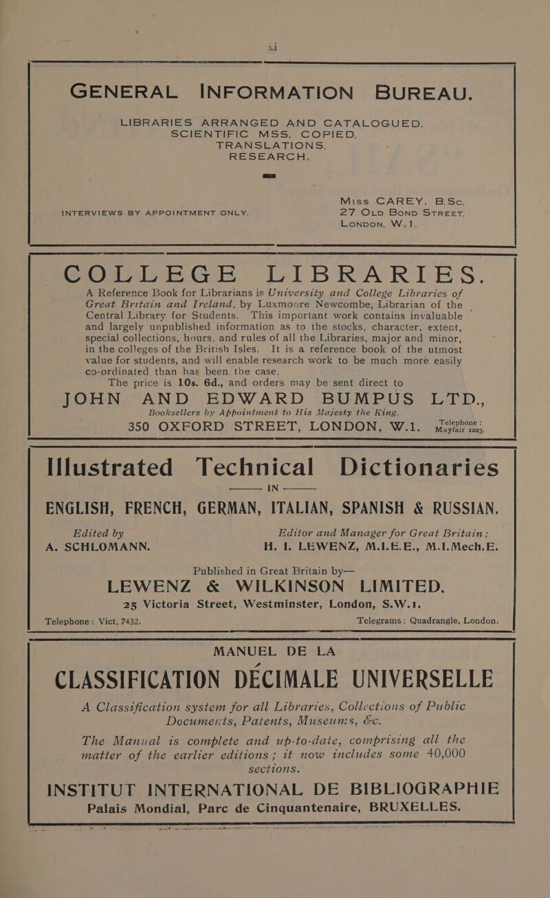 GENERAL INFORMATION BUREAU. LIBRARIES ARRANGED AND CATALOGUED. SCIENTIFIC MSS. COPIED, TRANSLATIONS, RESEARCH, = Miss CAREY, BSc. INTERVIEWS BY APPOINTMENT ONLY. ZY? ©fp BOND STREET, LONDON, W,1. Poul EGe DLIBRARLES. A Reference Book for Librarians is University and College Libraries of Great Britain and Ireland, by Luxmoore Newcombe, Librarian of the | Central Library for Students. This important work contains invaluable and largely unpublished information as to the stocks, character, extent, special collections, hours, and rules of all the Libraries, major and minor, in the colleges of the British Isles. It is a reference book of the utmost value for students, and will enable research work to be much more easily co-ordinated than has been the case. The price is 10s. 6d., and orders may be sent direct to JOHN AND EDWARD BUMPUS LTD., Booksellers by Appointment to His Majesty the King. 350 OXFORD STREET, LONDON, W.1. mciehens:. Illustrated Technical Dictionaries IN ENGLISH, FRENCH, GERMAN, ITALIAN, SPANISH &amp; RUSSIAN. Edited by Editor and Manager for Great Britain; A. SCHLOMANN. H. I. LEWENZ, M.1.6.E., M.I.Mech.E. Published in Great Britain by— LEWENZ &amp; WILKINSON LIMITED, 25 Victoria Street, Westminster, London, S.W.1. Telephone: Vict, 7432. . Telegrams: Quadrangle, London. Rs ES I NTT MANUEL DE LA CLASSIFICATION DECIMALE UNIVERSELLE A Classtfication system for all Libraries, Collections of Public Documents, Patents, Museums, &amp;c. The Manual is complete and up-to-date, comprising all the matter of the earlier editions; it now includes some 40,000 sections. INSTITUT INTERNATIONAL DE BIBLIOGRAPHIE Palais Mondial, Parc de Cinquantenaire, BRUXELLES. SF OA EE ST RE -. bs - mt ixe eee em LS ae *