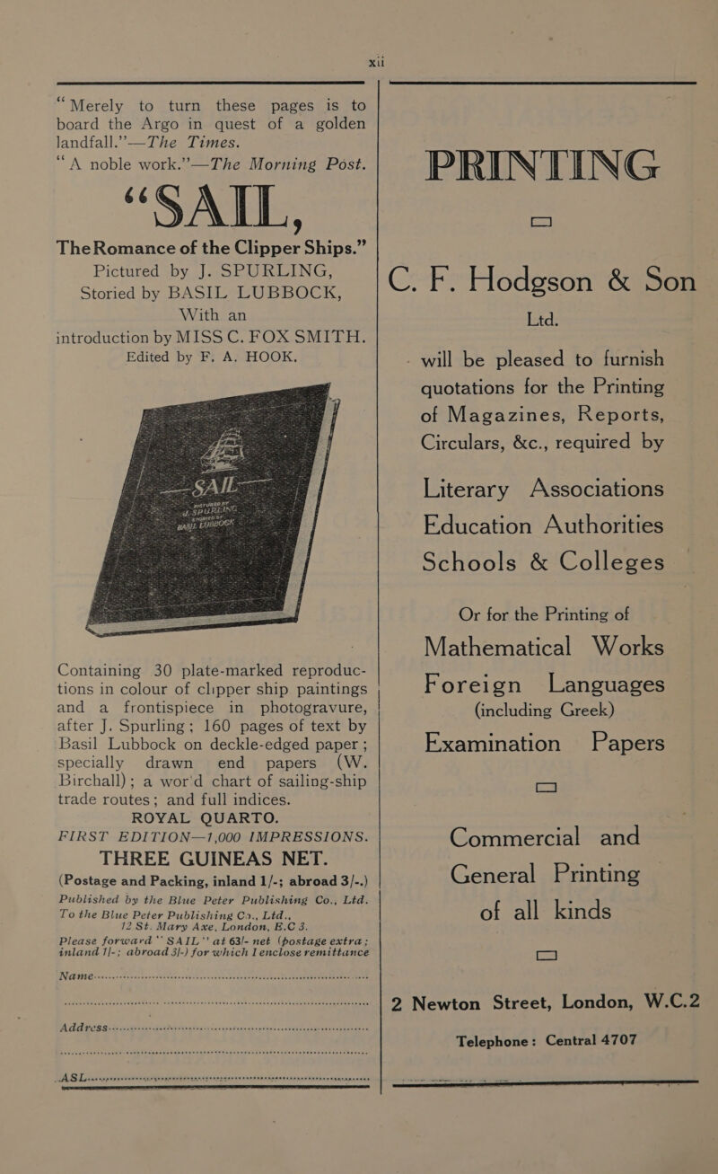 “Merely to turn these pages is to board the Argo in quest of a golden landfall.”—The Times. “A noble work.’—The Morning Post. “SAIL, The Romance of the Clipper Ships.” Pictured by J. SPURLING, Storied by BASIL LUBBOCK, With an Containing 30 plate-marked reproduc- tions in colour of clipper ship paintings and a frontispiece in photogravure, after J. Spurling; 160 pages of text by Basil Lubbock on deckle-edged paper ; specially drawn end papers (W. Birchall) ; a wor'd chart of sailing-ship trade routes; and full indices. ROYAL QUARTO. FIRST EDITION—1,000 IMPRESSIONS. THREE GUINEAS NET. (Postage and Packing, inland 1/-; abroad 3/-.) Published by the Blue Peter Publishing Co., Ltd. To the Blue Peter Publishing Co., Ltd., 12 St. Mary Axe, London, E.C 3. Please forward’ SAIL” at 63l- net (postage extra; inland 1/-; abroad 3|-) for which I enclose remittance TNREE PREG feinice dE conas ands baee vate atvc cobs vce te cces ee eben he SauiCene tee eee raeeeee OU Sea HOS pb dM as COUT RCA TS C5.0S OED Re Wire whe bs sen Obs 0.60,5 0-06 gee el eleles Chea eum wtb em web PRINTING SN C. F. Hodgson &amp; Son Ltd. - will be pleased to furnish quotations for the Printing of Magazines, Reports, Circulars, &amp;c., required by Literary Associations Education Authorities Schools &amp; Colleges Or for the Printing of Mathematical Works Foreign Languages (including Greek) Examination Papers a Commercial and General Printing of all kinds iat 2 Newton Street, London, W.C.2 Telephone: Central 4707