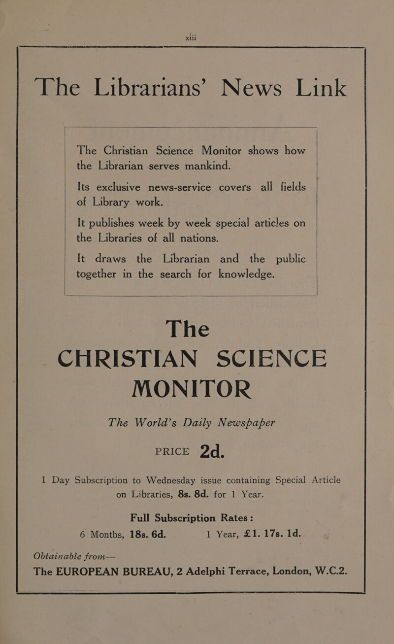 xl ‘The Librarians’ News Link The Christian Science Monitor shows how the Librarian serves mankind. Its exclusive news-service covers all fields of Library work. It publishes week by week special articles on the Libraries of all nations. It draws the Librarian and the _ public together in the search for knowledge. The CHRISTIAN SCIENCE MONITOR The World's Daily Newspaper PRICE 2d, 1 Day Subscription to Wednesday issue containing Special Article on Libraries, 8s. 8d. for 1 Year. Full Subscription Rates: 6 Months, 18s. 6d. 1 Year, £1. 17s. 1d.