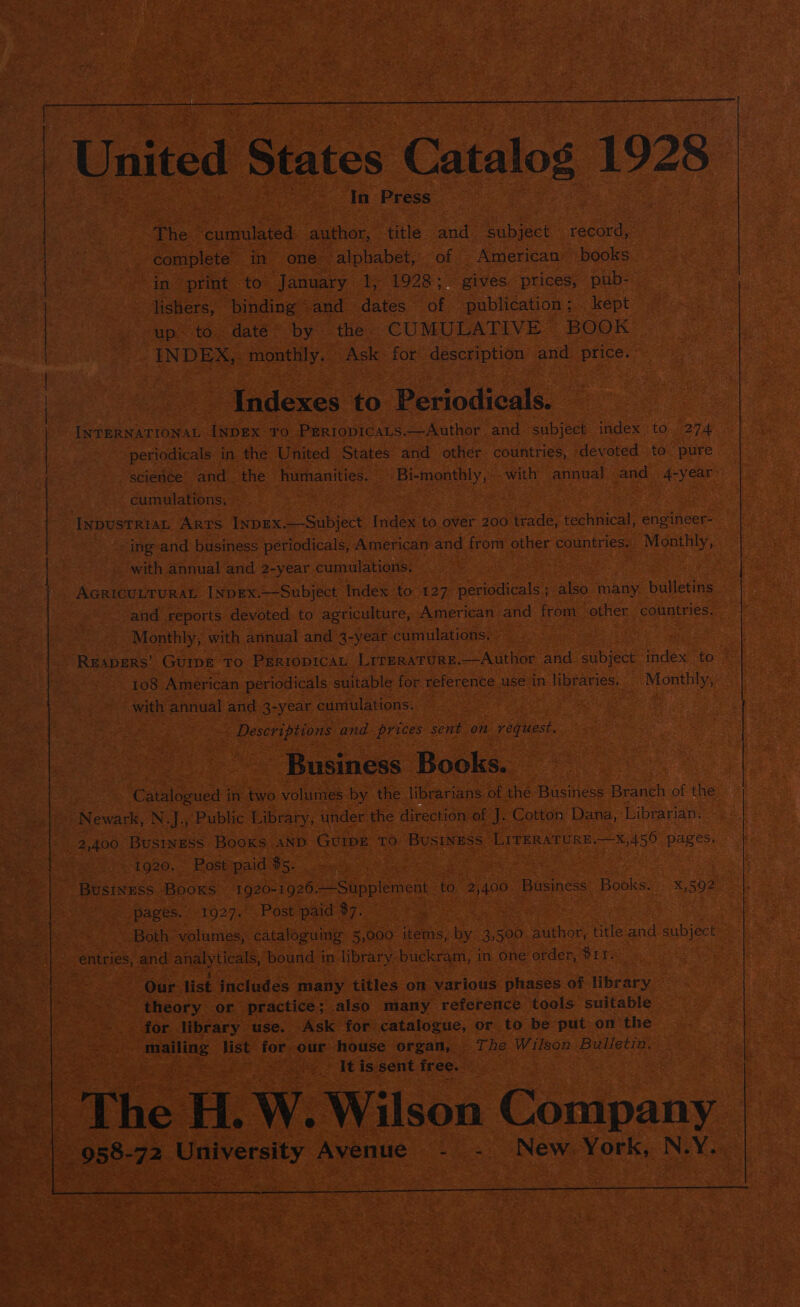 “The ‘cumulated author, title. and. subject nee ee? complete. in one alphabet, of American books ~ In print to January 1, 1928: gives prices, pub- » jishers, binding -and— dates of publication ; kept up. to date by the CUMULATIVE BOOK INDEX, POE ss Ask. for description and oe ‘Indexes to Periodicals. — cumulations. -ing-and business périodicals, American and from other countries. Monthly, with annual and 2-year cumulations. AcricunruraL [NpEx.—-Subject Index to. 127 periodicals ; also. many bulletins and reports devoted to agriculture, American and from other countries, Monthly, with annual and 3-year cumulations, | 108 American periodicals suitable for eferente.4 use in libraries. Monthly, with annual and 3-year cumulations. : spel liiaee and prices sent on ey ee - Business Books. 2,400 BUSINESS Books AND GUIDE TO. BUSINESS | LITERATURE oeeta dele 1920. Post paid $5. Cs Business Booxs 1920-1926 Supplement to 2,400 Business Banks: K 5902