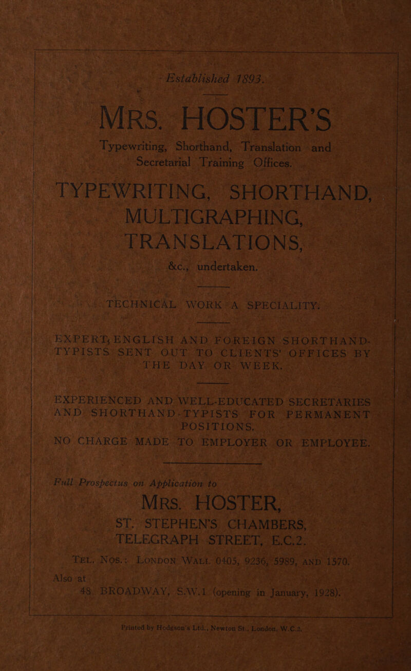 ' Bstdblishtad 989e: Mrs. HOSTER’S Typewriting, Shorthand, Translation and» Secretarial Training Offices. TYPEWRITING, SHORTHAND. MULTIGRAPHING. TRANSLATIONS. &amp;c., undertaken. TECHNICAL WORK <A. SPECIALITY: EXPERT; ENGLISH AND: FOREIGN SHORTHAND- TYPISTS: SENT OUT: TO-CLIBNTS OFFICES BY THE. DAYZOR] WEEK, : EXPERIENCED AND WELL-EDUCATED SECRETARIES AND SHORTHAND-TYPISTS FOR PERMANENT POSITIONS. NO CHARGE MADE TO EMPLOYER OR EMPLOYEE. Full: Prospectus .on Application: to Mrs. HOSTER, ST. STEPHEN'S CHAMBERS, TELEGRAPH: STREET, E.C.2. TEL. Nos.: LONDON WALL 0405, 9236, 5989, anD 1570. Also ‘at | Printed by Hodgson's Ltd., Newton St., London, W.C.2. = , my ae ae §