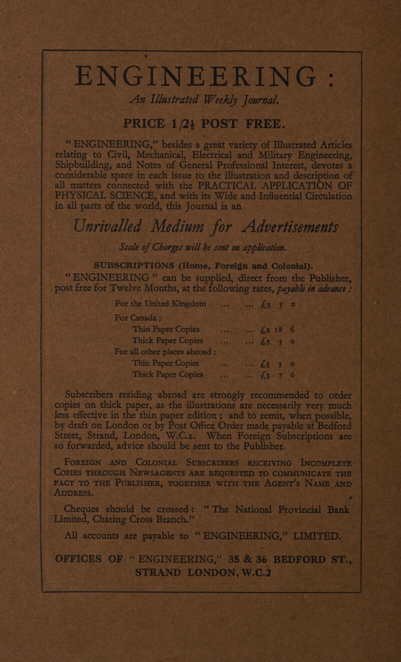 ENGINEERING : An Mlastrated Weekly journal. PRICE 1/23 POST FREE. ENGINEERING, ” besides a great variety of Illustrated Articles relating to Civil, Mechanical, Electrical and Military Engineering, Shipbuilding, and Notes of General Professional Interest, devotes a considerable space in each issue to the illustration and description of | all matters connected with the PRACTICAL APPLICATION OF — PHYSICAL SCIENCE, and with its Wide and Influential beghteced in all parts of the world, ‘this Journal is an Unrivalled Medium for Adiemus Seale of Charges will be sent on application. SUBSCRIPTIONS (Home, Foreign and Colonial). “ ENGINEERING ” can be supplied, direct from the Publisher, By free for Twelve Months, at the following tates, Pale in advance : For the United Kingdom eae eae a _ For Canada : : Thin Paper Copies Scere. We? ERG Thick Paper Copies _... Bghe ieae eae) For all other places abroad : . 3 This Paper Copies: jens ra £3) 5 ee Thick Paper Copies ewes ee 8 a 6 Subscribers residing abroad are strongly recommended to otder copies on thick paper, as the illustrations are necessarily very much less effective in the thin paper edition ; and to remit, when possible, by draft on London or by Post Office Order made payable at Bedford Street, Strand, London, W.C.2. When Foreign Subscriptions are sO forwarded, ‘advice should be sent to the Publisher. | FoREIGN AND CoLONIAL SUBSCRIBERS RECEIVING INCOMPLETE: CoPIES THROUGH NEWSAGENTS ARE REQUESTED TO COMMUNICATE THE FACT TO THE PUBLISHER, TOGETHER WITH THE AGENT'S NAME AND ADDRESS. ’ Cheques should be cidecas fe ‘The National Provincial Bank Limited, Charing Cross Branch. i | All accounts are payable to “ ENGINEERING, * LIMITED. OFFICES OF ‘“ ENGINEERING,” 35 &amp; 36 BEDFORD ST., STRAND LONDON, W.C.2 :