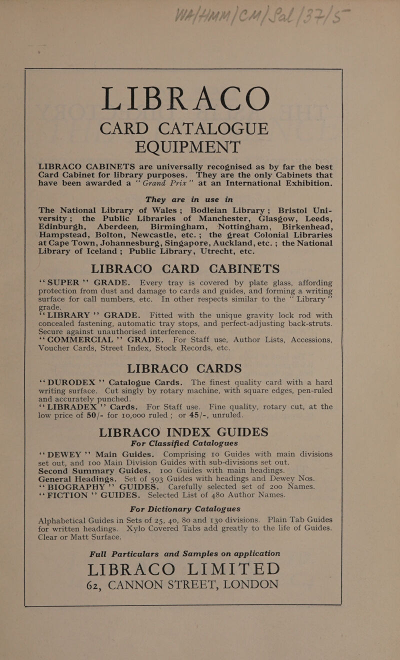 Rei, CARD CATALOGUE EQUIPMENT LIBRACO CABINETS are universally recognised as by far the best Card Cabinet for library purposes. They are the only Cabinets that have been awarded a “ Grand Prix’’ at an International Exhibition. They are in use in The National Library of Wales; Bodleian Library; Bristol Uni- versity ; the Public Libraries of Manchester, Glasgow, Leeds, Edinburgh, Aberdeen, Birmingham, Nottingham, Birkenhead, Hampstead, Bolton, Newcastle, etc.; the great Colonial Libraries at Cape Town, Johannesburg, Singapore, Auckland, etc. ; the National Library of Iceland; Public Library, Utrecht, etc. LIBRACO CARD CABINETS ‘“*“SUPER ’’ GRADE. Every tray is covered by plate glass, affording protection from dust and damage to cards and guides, and forming a writing surface for call numbers, etc. In other respects similar to the “ Library ”’ grade. **LIBRARY ’’ GRADE. Fitted with the unique gravity lock rod with concealed fastening, automatic tray stops, and perfect-adjusting back-struts. Secure against unauthorised interference. ‘““COMMERCIAL ’’ GRADE. For Staff use, Author Lists, Accessions, Voucher Cards, Street Index, Stock Records, etc. LIBRACO CARDS ‘‘DURODEX ’’ Catalogue Cards. The finest quality card with a hard writing surface. Cut singly by rotary machine, with square edges, pen-ruled and accurately punched. ‘* LIBRADEX ’’ Cards. For Staff use. Fine quality, rotary cut, at the low price of 50/- for 10,000 ruled; or 45/-, unruled. LIBRACO INDEX GUIDES For Classified Catalogues ‘* DEWEY ’’ Main Guides. Comprising 10 Guides with main divisions set out, and 100 Main Division Guides with sub-divisions set out. Second Summary Guides. too Guides with main headings. General Headings. Set of 593 Guides with headings and Dewey Nos. ‘‘BIOGRAPHY ’’ GUIDES. Carefully selected set of 200 Names. ‘*FICTION ’’ GUIDES. Selected List of 480 Author Names. For Dictionary Catalogues Alphabetical Guides in Sets of 25, 40, 80 and 130 divisions. Plain Tab Guides for written headings. Xylo Covered Tabs add greatly to the life of Guides. Clear or Matt Surface. Full Particulars and Samples on application LIBRACO:LIMITED 62, CANNON STREET, LONDON