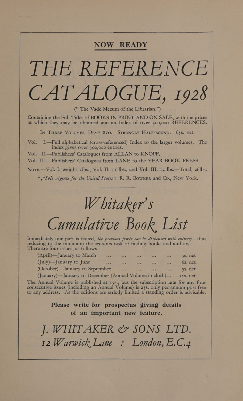 NOW READY THE REFERENCE CATALOGUE, 1928 (“‘ The Vade Mecum of the Librarian.’’) Containing the Full Titles of BOOKS IN PRINT AND ON SALE, with the prices at which they may be obtained and an Index of over 300,000 REFERENCES. In THREE VoLuMEsS, Demy 8vo. STRONGLY HALF-BOUND. 65s. net. Vol. I.—Full alphabetical (cross-referenced) Index to the larger volumes. ‘The index gives over 300,000 entries. Vol. I.—Publishers’ Catalogues from ALLAN to KNOPF. Vol. II.—Publishers’ Catalogues from LANE to the YEAR BOOK PRESS. Nore.—Vol., I. weighs 3lbs., Vol. II. 11 Ibs., and Vol. III. 12 lbs.—Total, 26lbs. * *Sole Agents for the United States: R. R. Bowker and Co., New York. WV hitaker’ s Cumulative Book List Immediately one part is issued, the previous parts can be dispensed with entirely—thus reducing to the minimum the arduous task of finding books and authors. There are four issues, as follows): (April)—January to March ee te oe sas ma 38. net (July)—January to June me ae oes Rite his 6s. net (October)—January to September Ace S ae ss gs. net (January)—January to December (Annual oes in cloth).:. 158. net The Annual Volume is published at 15s., but the subscription rate for any four consecutive issues (including an Annual Volume) is 25s. only per annum post free to any address. As the editions are strictly limited a standing order is advisable. Please write for prospectus giving details of an important new feature.