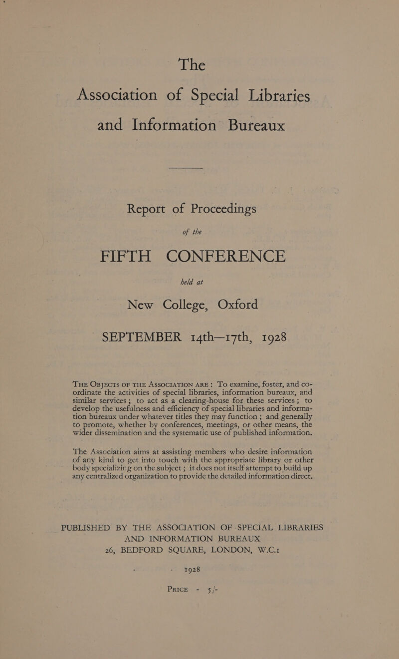 The Association of Special Libraries and Information Bureaux Report of Proceedings of the FIFTH CONFERENCE held at New College, Oxford SEPTEMBER 14th—17th, 1928 ‘THE OBJECTS OF THE ASSOCIATION ARE: To examine, foster, and co- ordinate the activities of special libraries, information bureaux, and similar services; to act as a clearing-house for these services; to develop the usefulness and efficiency of special libraries and informa- tion bureaux under whatever titles they may function ; and generally to promote, whether by conferences, meetings, or other means, the wider dissemination and the systematic use of published information. The Association aims at assisting members who desire information of any kind to get into touch with the appropriate library or other body specializing on the subject ; it does not itself attempt to build up any centralized organization to provide the detailed information direct. PUBLISHED BY THE ASSOCIATION OF SPECIAL LIBRARIES AND INFORMATION BUREAUX 26, BEDFORD SQUARE, LONDON, W.C.1 1928 PRICE - 5/-