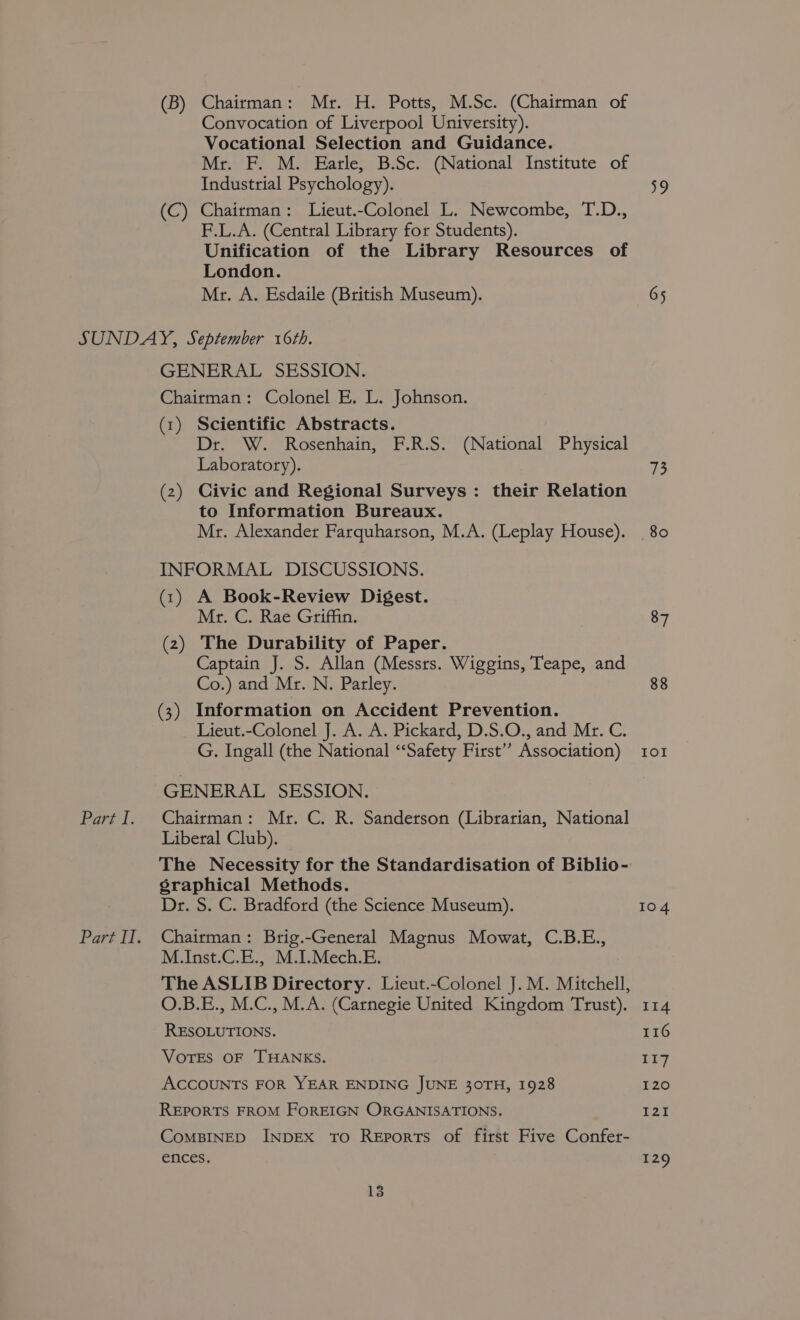 (B) Chairman: Mr. H. Potts, M.Sc. (Chairman of Convocation of Liverpool University). Vocational Selection and Guidance. Mr. F. M. Earle, B.Sc. (National Institute of Industrial Psychology). (C) Chairman: Lieut.-Colonel L. Newcombe, T.D., F.L.A. (Central Library for Students). Unification of the Library Resources of London. Mr. A. Esdaile (British Museum). Part I. Part I. GENERAL SESSION. Chairman: Colonel E. L. Johnson. (1) Scientific Abstracts. Dr. W. Rosenhain, F.R.S. (National Physical Laboratory). (2) Civic and Regional Surveys: their Relation to Information Bureaux. Mr. Alexander Farquharson, M.A. (Leplay House). INFORMAL DISCUSSIONS. (1) A Book-Review Digest. Mr. C. Rae Griffin. (2) The Durability of Paper. Captain J. S. Allan (Messts. Wiggins, Teape, and Co.) and Mr. N. Parley. (3) Information on Accident Prevention. Lieut.-Colonel J. A. A. Pickard, D.S.O., and Mr. C. G. Ingall (the National ‘Safety First’? Association) GENERAL SESSION. Chairman: Mr. C. R. Sanderson (Librarian, National Liberal Club). The Necessity for the Standardisation of Biblio- graphical Methods. Dr. S. C. Bradford (the Science Museum). Chairman: Brig.-General Magnus Mowat, C.B.E., M.Inst.C.E., M.I.Mech.E. The ASLIB Directory. Lieut.-Colonel J. M. Mitchell, O.B.E., M.C., M.A. (Carnegie United Kingdom Trust). RESOLUTIONS. VOTES OF THANKS. ACCOUNTS FOR YEAR ENDING JUNE 30TH, 1928 REPORTS FROM FOREIGN ORGANISATIONS. CoMBINED INDEX TO Reports of first Five Confer- ences. 13 65 13 80 87 88 104 114 116 EY 120 I21 129