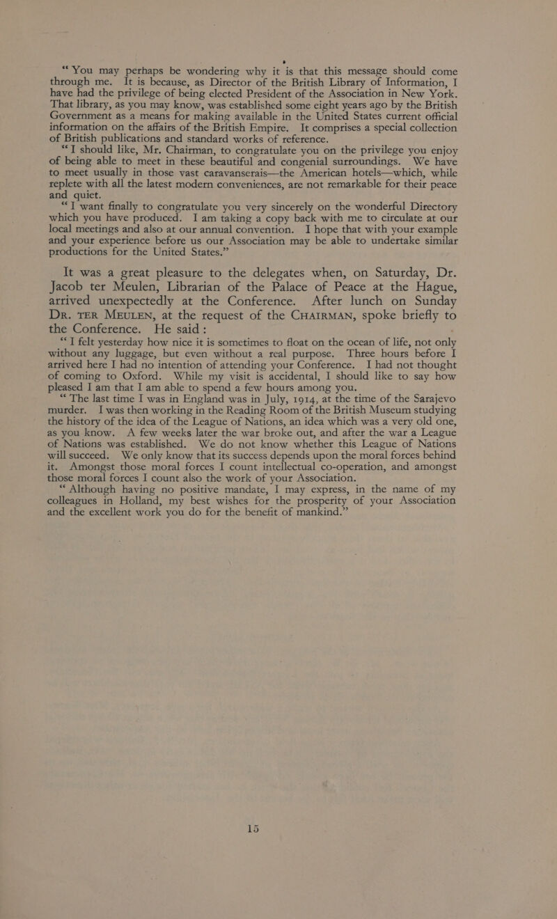 ; e “You may perhaps be wondering why it is that this message should come through me. It is because, as Director of the British Library of Information, I have had the privilege of being elected President of the Association in New York. That library, as you may know, was established some eight years ago by the British Government as a means for making available in the United States current official information on the affairs of the British Empire. It comprises a special collection of British publications and standard works of reference. ““T should like, Mr. Chairman, to congratulate you on the privilege you enjoy of being able to meet in these beautiful and congenial surroundings. We have to meet usually in those vast caravanserais—the American hotels—which, while replete with all the latest modern conveniences, ate not remarkable for their peace and quiet. “T want finally to congratulate you very sincerely on the wonderful Directory which you have produced. I am taking a copy back with me to circulate at our local meetings and also at our annual convention. I hope that with your example and your experience before us our Association may be able to undertake similar productions for the United States.” It was a great pleasure to the delegates when, on Saturday, Dr. Jacob ter Meulen, Librarian of the Palace of Peace at the Hague, atrived unexpectedly at the Conference. After lunch on Sunday Dr. TER MEULEN, at the request of the CHAIRMAN, spoke briefly to the Conference. He said: “I felt yesterday how nice it is sometimes to float on the ocean of life, not only without any luggage, but even without a real purpose. Three hours before I atrived here I had no intention of attending your Conference. I had not thought of coming to Oxford. While my visit is accidental, I should like to say how pleased I am that I am able to spend a few hours among you. “ The last time I was in England was in July, 1914, at the time of the Sarajevo murder. Iwas then working in the Reading Room of the British Museum studying the history of the idea of the League of Nations, an idea which was a very old one, as you know. A few weeks later the war broke out, and after the war a League of Nations was established. We do not know whether this League of Nations will succeed. We only know that its success depends upon the moral forces behind it. Amongst those moral forces I count intellectual co-operation, and amongst those moral forces I count also the work of your Association. ““ Although having no positive mandate, I may express, in the name of my colleagues in Holland, my best wishes for the prosperity of your Association and the excellent work you do for the benefit of mankind.”