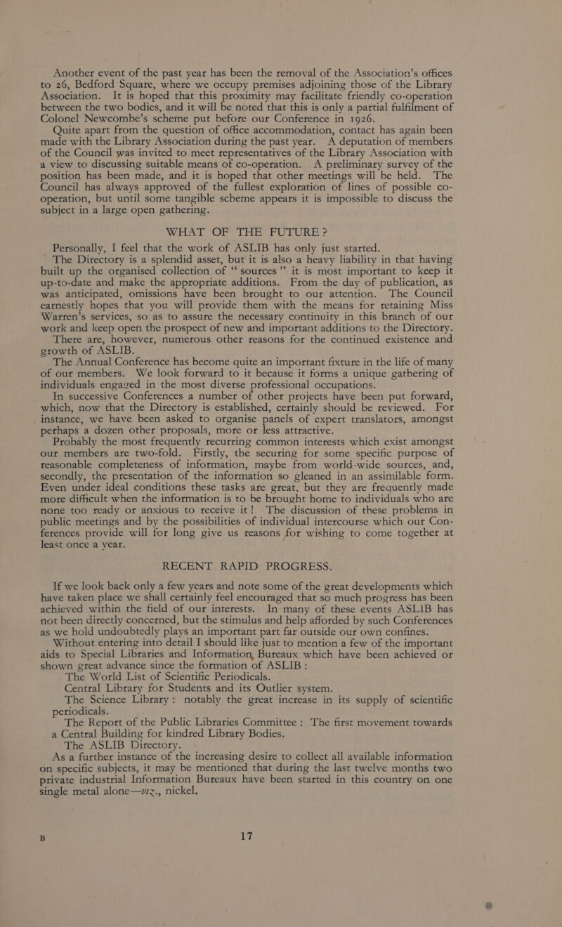 Another event of the past year has been the removal of the Association’s offices to 26, Bedford Square, where we occupy premises adjoining those of the Library Association. It is hoped that this proximity may facilitate friendly co-operation between the two bodies, and it will be noted that this is only a partial fullment of Colonel Newcombe’s scheme put before our Conference in 1926. Quite apart from the question of office accommodation, contact has again been made with the Library Association during the past year. A deputation of members of the Council was invited to meet representatives of the Library Association with a view to discussing suitable means of co-operation. A preliminary survey of the position has been made, and it is hoped that other meetings will be held. The Council has always approved of the fullest exploration of lines of possible co- operation, but until some tangible scheme appears it is impossible to discuss the subject in a large open gathering. WHAT OF ‘THE FUTURE ? Personally, I feel that the work of ASLIB has only just started. ' The Directory is a splendid asset, but it is also a heavy liability in that having built up the organised collection of ‘‘ sources” it is most important to keep it up-to-date and make the appropriate additions. From the day of publication, as was anticipated, omissions have been brought to our attention. The Council earnestly hopes that you will provide them with the means for retaining Miss Warten’s services, so as to assure the necessary continuity in this branch of our work and keep open the prospect of new and important additions to the Directory. There are, however, numerous other reasons for the continued existence and growth of ASLIB. The Annual Conference has become quite an important fixture in the life of many of our members. We look forward to it because it forms a unique gathering of individuals engazed in the most diverse professional occupations. In successive Conferences a number of other projects have been put forward, which, now that the Directory is established, certainly should be reviewed. For instance, we have been asked to organise panels of expert translators, amongst perhaps a dozen other proposals, more or less attractive. Probably the most frequently recurring common interests which exist amongst out members ate two-fold. Firstly, the securing for some specific purpose of reasonable completeness of information, maybe from world-wide sources, and, secondly, the presentation of the information so gleaned in an assimilable form. Even under ideal conditions these tasks are great, but they are frequently made more difficult when the information is to be brought home to individuals who are none too ready or anxious to receive it! The discussion of these problems in public meetings and by the possibilities of individual intercourse which our Con- ferences provide will for long give us reasons for wishing to come together at least once a year. 6 RECENT RAPID PROGRESS. If we look back only a few years and note some of the great developments which have taken place we shall certainly feel encouraged that so much progress has been achieved within the field of our interests. In many of these events ASLIB has not been directly concerned, but the stimulus and help afforded by such Conferences as we hold undoubtedly plays an important part far outside our own confines. Without entering into detail I should like just to mention a few of the important aids to Special Libraries and Information, Bureaux which have been achieved or shown great advance since the formation of ASLIB: The World List of Scientific Periodicals. Central Library for Students and its Outlier system. The Science Library: notably the great increase in its supply of scientific periodicals. The Report of the Public Libraries Committee : The first movement towards a Central Building for kindred Library Bodies. The ASLIB Directory. As a further instance of the increasing desire to collect all available information on specific subjects, it may be mentioned that during the last twelve months two private industrial Information Bureaux have been started in this country on one single metal alone—vzz., nickel.