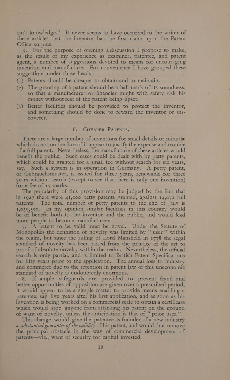 isn’t knowledge.”’ It never seems to have occurred to the writer of these articles that the inventor has the first claim upon the Patent Office surplus. 5. For the purpose of opening a discussion I propose to make, as the result of my experience as examiner, patentee, and patent agent, a number of suggestions devoted to means for encouraging invention and manufacture. For convenience I have grouped these suggestions under three heads : (1) Patents should be cheaper to obtain and to maintain. (2) The granting of a patent should be a hall mark of its soundness, so that a manufacturer or financier might with safety risk his money without fear of the patent being upset. (3) Better facilities should be provided to protect the inventor, and something should be done to reward the inventor or dis- coverer. 6. CHEAPER PATENTS. There are a large number of inventions for small details or minutiz which do not on the face of it appear to justify the expense and trouble of a full patent. Nevertheless, the manufacture of these articles would benefit the public. Such cases could be dealt with by petty patents, which could be granted for a small fee without search for six years, say. Such a system is in operation in Germany. A petty patent, ot Gebrauchsmuster, is issued for three years, tenewable for three years without search (except to see that there is only one invention) for a fee of 15 marks. The popularity of this provision may be judged by the fact that in 1927 there were 41,000 petty patents granted, against 14,072 full patents. The total number of petty patents to the end of July is 1,039,300. In my opinion similar facilities in this country would be of benefit both to the inventor and the public, and would lead mote people to become manufacturers. 7. A patent to be valid must be novel. Under the Statute of Monopolies the definition of novelty was limited by “ user ’”’ within the realm, but since the ruling of Lord Mansfield in 1778 the legal standard of novelty has been raised from the practice of the art to proof of absolute novelty within the realm.. Nevertheless, the official search is only partial, and is limited to British Patent Specifications for fifty years prior to the application. The annual loss to industry and commerce due to the retention in patent law of this uneconomic standard of novelty is undoubtedly enormous. 8. If ample safeguards are provided to prevent fraud and better opportunities of opposition are given over a prescribed period, it would appear to be a simple matter to provide means enabling a patentee, say five years after his first application, and as soon as his invention is being worked on a commercial scale to obtain a cettificate which would stop anyone from attacking his patent on the ground of want of novelty, unless the anticipation is that of “ prior user.” This change would give the patentee as founder of a new industry a substantial guarantee of the validity of his patent, and would thus remove the principal obstacle in the way of commercial development of patents—viz., want of security for capital invested.