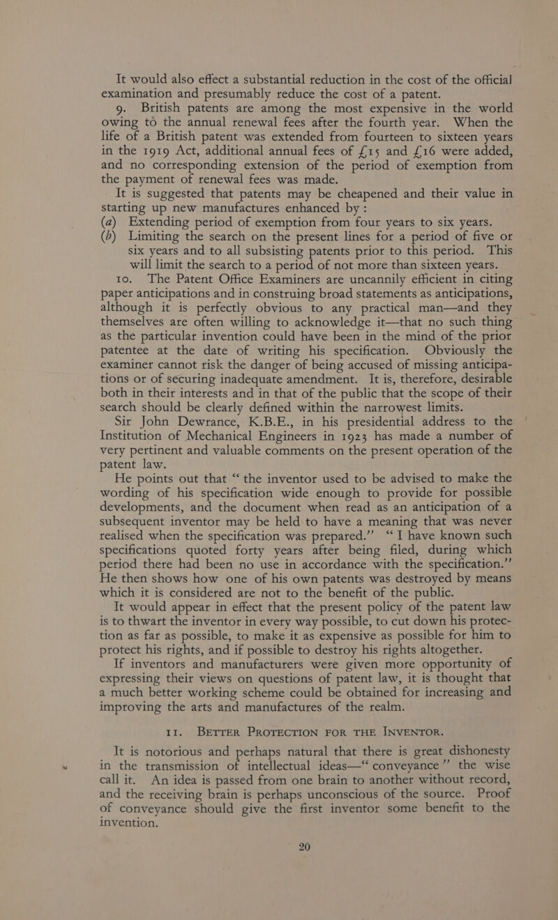 It would also effect a substantial reduction in the cost of the official examination and presumably reduce the cost of a patent. 9. British patents are among the most expensive in the world owing to the annual renewal fees after the fourth year. When the life of a British patent was extended from fourteen to sixteen years in the 1919 Act, additional annual fees of £15 and £16 were added, and no corresponding extension of the period of exemption from the payment of renewal fees was made. It is suggested that patents may be cheapened and their value in starting up new manufactures enhanced by: (2) Extending period of exemption from four years to six years. (&gt;) Limiting the search on the present lines for a period of five or six years and to all subsisting patents prior to this period. This will limit the search to a period of not more than sixteen years. 10. The Patent Office Examiners are uncannily efficient in citing paper anticipations and in construing broad statements as anticipations, although it is perfectly obvious to any practical man—and they themselves are often willing to acknowledge it—that no such thing as the particular invention could have been in the mind of the prior patentee at the date of writing his specification. Obviously the examiner cannot risk the danger of being accused of missing anticipa- tions or of securing inadequate amendment. It is, therefore, desirable both in their interests and in that of the public that the scope of their search should be clearly defined within the narrowest limits. Sir John Dewrance, K.B.E., in his presidential address to the Institution of Mechanical Engineers in 1923 has made a number of very pertinent and valuable comments on the present operation of the patent law. He points out that “ the inventor used to be advised to make the wording of his specification wide enough to provide for possible developments, and the document when read as an anticipation of a subsequent inventor may be held to have a meaning that was never realised when the specification was prepared.” “I have known such specifications quoted forty years after being filed, during which period there had been no use in accordance with the specification.”’ He then shows how one of his own patents was destroyed by means which it is considered are not to the benefit of the public. It would appear in effect that the present policy of the patent law is to thwart the inventor in every way possible, to cut down his protec- tion as far as possible, to make it as expensive as possible for him to protect his rights, and if possible to destroy his rights altogether. If inventors and manufacturers were given more opportunity of expressing their views on questions of patent law, it is thought that a much better working scheme could be obtained for increasing and improving the arts and manufactures of the realm. 11. BETTER PROTECTION FOR THE INVENTOR. It is notorious and perhaps natural that there is great dishonesty in the transmission of intellectual ideas—“ conveyance” the wise call it. An idea is passed from one brain to another without record, and the receiving brain is perhaps unconscious of the source. Proof of conveyance should give the first inventor some benefit to the invention.