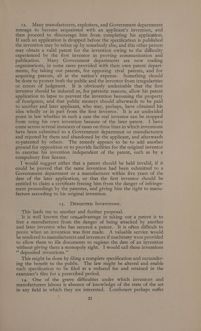 12. Many manufacturers, exploiters, and Government departments manage to become acquainted with an applicant’s invention, and then proceed to discourage him from completing his application. If such an application is dropped before the specification is published the invention may be taken up by somebody else, and this other person may obtain a valid patent for the invention owing to the difficulty experienced by the first inventor in proving communication and publication. Many Government departments are now trading organizations, in some cases provided with their own patent depart- ments, for taking out patents, for opposing rival patents, and for acquiring patents, all at the nation’s expense. Something should be done to protect both the public and the inventor from irregularities ort errors of judgment. It is obviously undesirable that the first inventor should be induced or, for patriotic reasons, allow his patent application to lapse to prevent the invention becoming the property of foreigners, and that public moneys should afterwards to be paid to another and later applicant, who may, perhaps, have obtained his idea wholly or in part from the first inventor. It is an undecided point in law whether in such a case the real inventor can be stopped from using his own invention because of the later patent. I have come across several instances of cases on these lines in which inventions have been submitted to a Government department or manufacturers and rejected by them and abandoned by the applicant, and afterwards re-patented by others. The remedy appears to be to add another ground for opposition or to provide facilities for the original inventor to exercise his invention independent of the patent, such as by a compulsory free licence. I would suggest either that a patent should be held invalid, if it could be proved that the same invention had been submitted to a Government department or a manufacturer within five years of the date of the later application, or that the first inventor should be entitled to claim a certificate freeing him from the danger of infringe- ment proceedings by the patentee, and giving him the right to manu- facture according to his original invention. 13. DEPOSITED INVENTIONS. This leads me to another and further proposal. It is well known that onesadvantage in taking out a patent is to free a manufacturer from the danger of being attacked by another and later inventor who has secured a patent. It is often difficult to prove when an invention was first made. A valuable service would be rendered to manufacturers and inventors if machinery were provided to allow them to file documents to register the date of an invention without giving them a monopoly right. I would call these inventions “* deposited inventions.” This might be done by filing a complete specification and surrender- ing the benefit to the public. The law might be altered and enable such specification to be filed at a reduced fee and retained in the examiner’s files for a prescribed period. 14. One of the grave difficulties under which inventors and manufacturers labour is absence of knowledge of the state of the art in any field in which they are interested. Londoners perhaps suffer