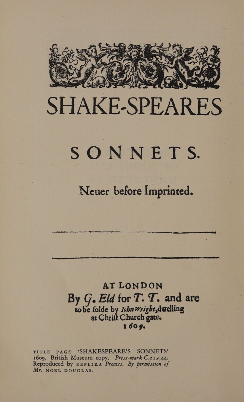 SHAKE-SPEARES as ee ik WF >\e f Ey noe s! = \\, Sr wg =H Fs SONNETS. Neuer before Imprinted. AT LONDON By G. Eld for T. T. and are tobe folde by Jobr wright dwelling at Chriit Church gate. 1609. TITLE PAGE ‘SHAKESPEARE’S SONNETS’ 1609. British Museum copy. Press-mark C.21.¢.44. Reproduced by REPLIKA Process. By permission of Mr. NOEL DOUGLAS.