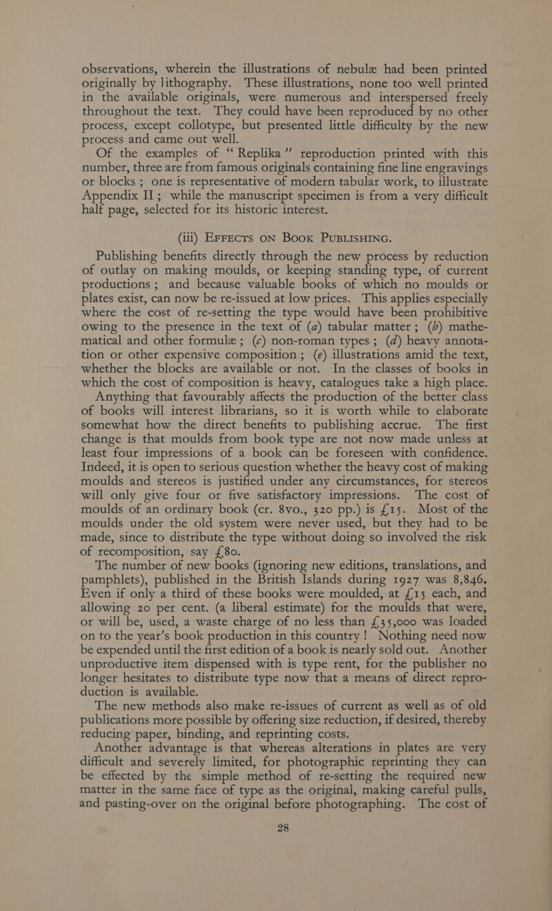 observations, wherein the illustrations of nebule had been printed originally by lithography. These illustrations, none too well printed in the available originals, were numerous and interspersed freely throughout the text. They could have been reproduced by no other process, except collotype, but presented little difficulty by the new process and came out well. Of the examples of “ Replika’”’ reproduction printed with this number, three are from famous originals containing fine line engravings ot blocks ; one is representative of modern tabular work, to illustrate Appendix II; while the manuscript specimen is from a very difficult half page, selected for its historic interest. (iit) ErFECTs ON Boox PUBLISHING. Publishing benefits directly through the new process by reduction of outlay on making moulds, or keeping standing type, of current productions ; and because valuable books of which no moulds or plates exist, can now be re-issued at low prices. This applies especially where the cost of re-setting the type would have been prohibitive owing to the presence in the text of (a) tabular matter; (+) mathe- matical and other formule; (¢) non-roman types; (d) heavy annota- tion or other expensive composition ; (e) illustrations amid the text, whether the blocks are available or not. In the classes of books in which the cost of composition is heavy, catalogues take a high place. _ Anything that favourably affects the production of the better class of books will interest librarians, so it is worth while to elaborate somewhat how the direct benefits to publishing accrue. The first change is that moulds from book type are not now made unless at least four impressions of a book can be foreseen with confidence. Indeed, it is open to serious question whether the heavy cost of making moulds and stereos is justified under any circumstances, for stereos will only give four or five satisfactory impressions. The cost of moulds of an ordinary book (cr. 8vo., 320 pp.) is £15. Most of the moulds under the old system were never used, but they had to be made, since to distribute the type without doing so involved the risk of recomposition, say {8o. The number of new books (ignoring new editions, translations, and pamphlets), published in the British Islands during 1927 was 8,846. Even if only a third of these books were moulded, at {£15 each, and allowing 20 per cent. (a liberal estimate) for the moulds that were, ot will be, used, a waste charge of no less than £35,000 was loaded on to the year’s book production in this country! Nothing need now be expended until the first edition of a book is nearly sold out. Another unproductive item dispensed with is type rent, for the publisher no longer hesitates to distribute type now that a means of direct repro- duction is available. The new methods also make re-issues of current as well as of old publications more possible by offering size reduction, if desired, thereby reducing paper, binding, and reprinting costs. Another advantage is that whereas alterations in plates are very difficult and severely limited, for photographic reprinting they can be effected by the simple method of re-setting the required new matter in the same face of type as the original, making careful pulls, and pasting-over on the original before photographing. The cost of