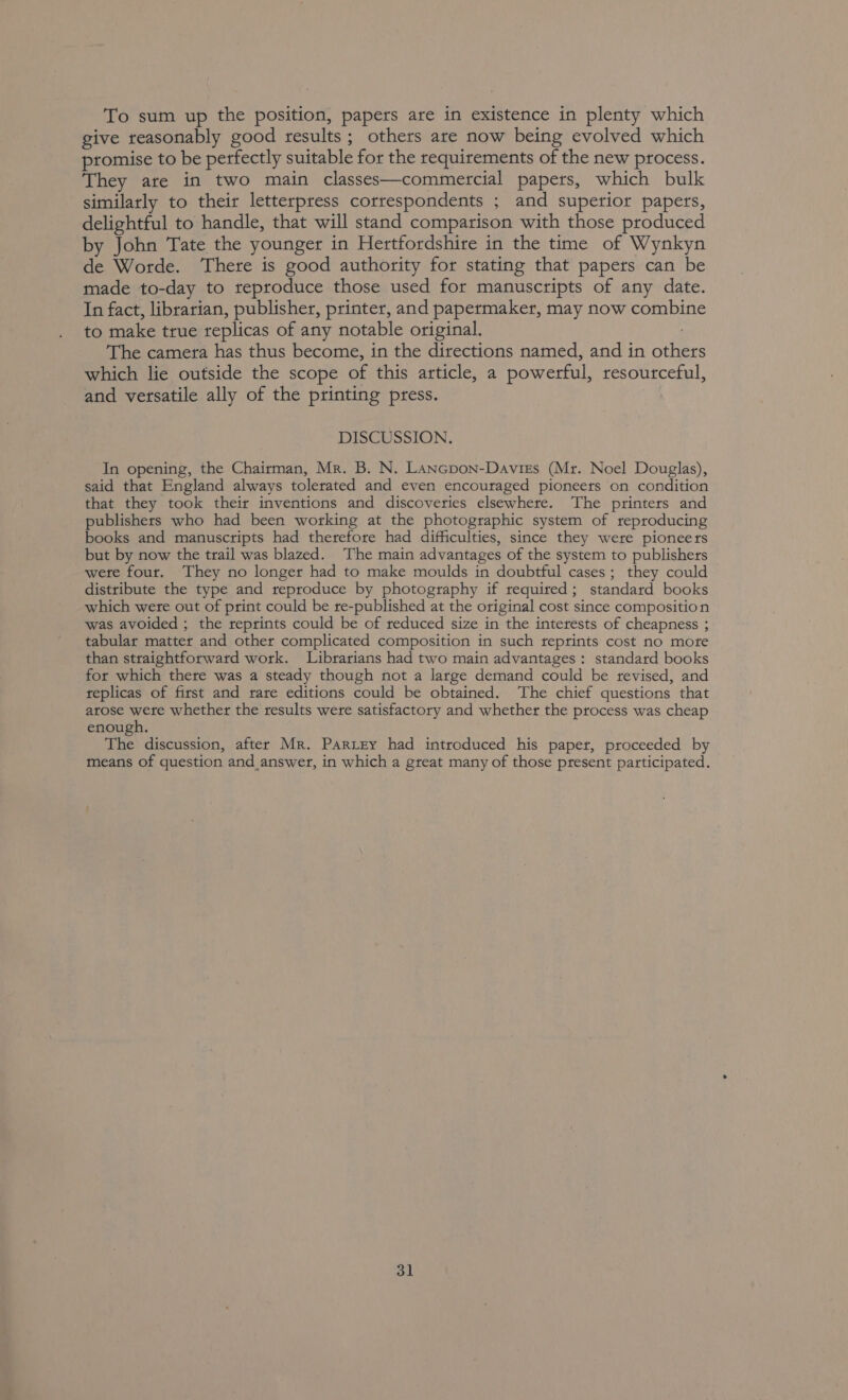 To sum up the position, papers are in existence in plenty which give reasonably good results; others are now being evolved which promise to be perfectly suitable for the requirements of the new process. They ate in two main classes—commercial papers, which bulk similarly to their letterpress correspondents ; and superior papers, delightful to handle, that will stand comparison with those produced by John Tate the younger in Hertfordshire in the time of Wynkyn de Worde. There is good authority for stating that papers can be made to-day to reproduce those used for manuscripts of any date. In fact, librarian, publisher, printer, and papermaker, may now combine to make true replicas of any notable original. The camera has thus become, in the directions named, and in others which lie outside the scope of this article, a powerful, resourceful, and versatile ally of the printing press. DISCUSSION. In opening, the Chairman, Mr. B. N. Lancpon-Daviss (Mr. Noel Douglas), said that England always tolerated and even encouraged pioneers on condition that they took their inventions and discoveries elsewhere. The printers and publishers who had been working at the photographic system of reproducing books and manuscripts had therefore had difficulties, since they were pioneers but by now the trail was blazed. The main advantages of the system to publishers wete four. They no longer had to make moulds in doubtful cases; they could distribute the type and reproduce by photography if required; standard books which were out of print could be re-published at the original cost since composition was avoided ; the reprints could be of reduced size in the interests of cheapness ; tabular matter and other complicated composition in such reprints cost no mote than straightforward work. Librarians had two main advantages: standard books for which there was a steady though not a large demand could be revised, and replicas of first and rare editions could be obtained. ‘The chief questions that arose were whether the results were satisfactory and whether the process was cheap enough. The discussion, after Mr. Pariey had introduced his paper, proceeded by means of question and answer, in which a great many of those present participated.