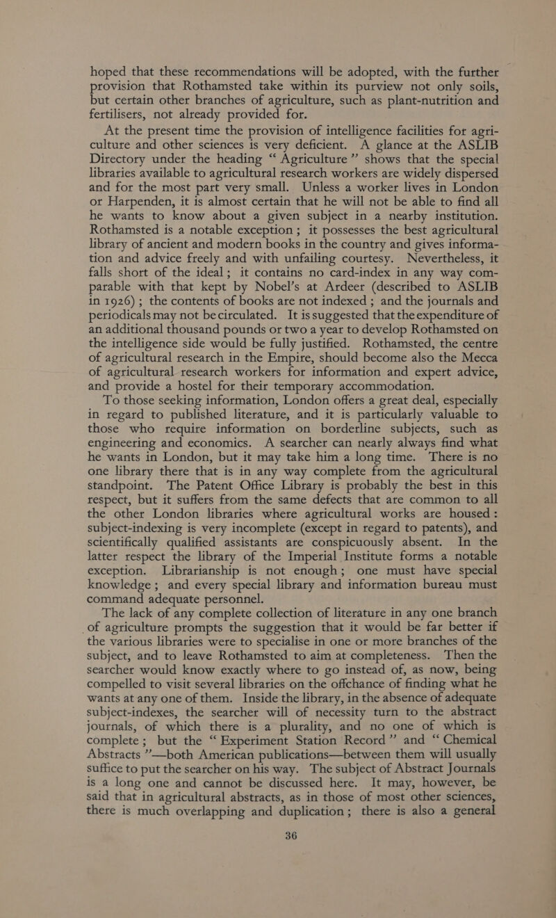 hoped that these recommendations will be adopted, with the further provision that Rothamsted take within its purview not only soils, but certain other branches of agriculture, such as plant-nutrition and fertilisers, not already provided for. At the present time the provision of intelligence facilities for agri- culture and other sciences is very deficient. A glance at the ASLIB Directory under the heading “‘ Agriculture”? shows that the special libraries available to agricultural research workers are widely dispersed and for the most part very small. Unless a worker lives in London ot Harpenden, it is almost certain that he will not be able to find all he wants to know about a given subject in a nearby institution. Rothamsted is a notable exception ; it possesses the best agricultural library of ancient and modern books in the country and gives informa- tion and advice freely and with unfailing courtesy. Nevertheless, it falls short of the ideal; it contains no card-index in any way com- parable with that kept by Nobel’s at Ardeer (described to ASLIB in 1926) ; the contents of books are not indexed ; and the journals and periodicals may not becirculated. It issuggested that the expenditure of an additional thousand pounds or two a year to develop Rothamsted on the intelligence side would be fully justified. Rothamsted, the centre of agricultural research in the Empire, should become also the Mecca of agricultural research workers for information and expert advice, and provide a hostel for their temporary accommodation. To those seeking information, London offers a great deal, especially in regard to published literature, and it is particularly valuable to those who require information on borderline subjects, such as engineering and economics. A searcher can nearly always find what he wants in London, but it may take him a long time. There is no one library there that is in any way complete from the agricultural standpoint. The Patent Office Library is probably the best in this respect, but it suffers from the same defects that are common to all the other London libraries where agricultural works are housed: subject-indexing is very incomplete (except in regard to patents), and scientifically qualified assistants are conspicuously absent. In the latter respect the library of the Imperial Institute forms a notable exception. Librarianship is not enough; one must have special knowledge ; and every special library and information bureau must command adequate personnel. The lack of any complete collection of literature in any one branch _of agriculture prompts the suggestion that it would be far better if the various libraries were to specialise in one or more branches of the subject, and to leave Rothamsted to aim at completeness. Then the searcher would know exactly where to go instead of, as now, being compelled to visit several libraries on the offchance of finding what he wants at any one of them. Inside the library, in the absence of adequate subject-indexes, the searcher will of necessity turn to the abstract journals, of which there is a plurality, and no one of which is complete; but the “ Experiment Station Record” and “ Chemical Abstracts ”’—both American publications—between them will usually suffice to put the searcher on his way. The subject of Abstract Journals is a long one and cannot be discussed here. It may, however, be said that in agricultural abstracts, as in those of most other sciences, there is much overlapping and duplication; there is also a general