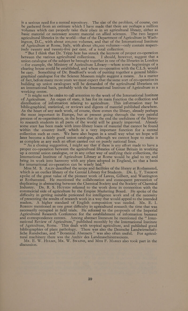 is a serious need for a central repository. The size of the problem, of course, can be gathered from an estimate which I have made that there are perhaps a million volumes which can properly take their place in an agricultural library, either as basic material or necessary soutce material on allied sciences. The two largest agricultural libraries in the world—that of the Department of Agriculture in Wash- ington, D.C., with about 200,000 volumes, and that of the International Institute of Agriculture at Rome, Italy, with about 180,000 volumes—only contain respect- ively twenty and twenty-five per cent. of a total collection. “But I think that Dr. Tripp here has struck the keynote of proper co-operation between the various agricultural collections. I should, however, suggest that a union catalogue of the subject be brought together in one of the libraries in London —for example, the Ministry of Agriculture Library—where some beginnings of a clearing house could be established, and where co-operation with the C.L.S. would be easy. Something of Dr. Bradford’s work of putting together a general biblio- graphical catalogue for the Science Museum might suggest a means. As a matter of fact, before many mote yeats we must expect that the same sort of co-operation in building up union catalogues will be demanded of the agricultural librarians on an international basis, probably with the International Institute of Agriculture as a working centre. “Tt might not be amiss to call attention to the work of the International Institute of Agriculture. An organ of state, it has for its main function the collection and distribution of information relating to agriculture. This information may be bibliographical, statistical, or reviews and digests of material published elsewhere. As the heart of any such work, of course, there comes the library, already perhaps the most important in Europe, but at present going through the very painful process of re-organisation, in the hopes that in the end the usefulness of the library to research students in all parts of the world will be greatly improved. Already some start has been made with inter-library loans of material that cannot be found within the country itself, which is a very important function for a central collection such as outs. We have also begun in a small way what we hope will later become a fairly good union catalogue, although we cannot hope to make it as complete as any such an effort carried out on purely national lines. “* As a closing suggestion, I might say that if there is any effort made to have a proper co-operation between the agricultural libraries of Great Britain in working up a central union catalogue, or in any other way of unifying their collections, the International Institute of Agriculture Library at Rome would be glad to try and bring its work into harmony with any plans adopted in England, so that a basis for international co-operation can be wisely laid.” Miss M. S. Astin described the scope and facilities of the library at Rothamsted, which is an outlier library of the Central Library for Students. Dr. L. T. THORNE spoke of the great value of the pioneer work of Lawes, Gilbert, and Warrington at Rothamsted. He mentioned the collaboration and consequent prevention of duplicating in abstracting between the Chemical Society and the Society of Chemical Industry. Dr. R. S. Hurron referred to the work done in connection with the commercial side of agriculture by the Empire Marketing Board. He spoke of the difficulty in getting suitable personnel for intelligence work and of the necessity of presenting the results of research work in a way that would appeal to the intended readers. A higher standard of English composition was needed. Mr. E. I. Rogsson mentioned as one great difficulty in agricultural research the time that was necessarily occupied in field trials. He referred to the proposals of the Imperial Agricultural Research Conference for the establishment of information bureaux and correspondence centres. Among abstract literature he mentioned the “‘ Inter- national Review of Agriculture,” published monthly by the International Institute of Agriculture, Rome. This dealt with tropical agriculture, and published good bibliographies of plant pathology. There was also the Deutsche Landwirtschaft- liche Rundschau, and ‘‘ Botanical Abstracts” was also often useful. For agricul- tural machinery there was the Archiv des Landmaschinenwesens. Mr. E. W. Hutme, Mr. W. Swaine, and Miss F. Marks also took part in the discussion.